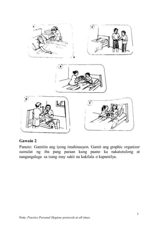 3
Note: Practice Personal Hygiene protocols at all times.
Gawain 2
Panuto: Gamitin ang iyong imahinasyon. Gamit ang graphic organizer
sumulat ng iba pang paraan kung paano ka nakatutulong at
nangangalaga sa isang may sakit na kakilala o kapamilya.
 