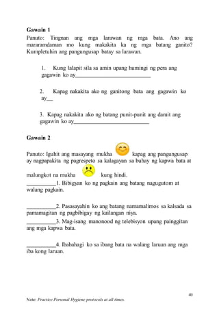 40
Note: Practice Personal Hygiene protocols at all times.
Gawain 1
Panuto: Tingnan ang mga larawan ng mga bata. Ano ang
mararamdaman mo kung makakita ka ng mga batang ganito?
Kumpletuhin ang pangungusap batay sa larawan.
1. Kung lalapit sila sa amin upang humingi ng pera ang
gagawin ko ay
2. Kapag nakakita ako ng ganitong bata ang gagawin ko
ay
3. Kapag nakakita ako ng batang punit-punit ang damit ang
gagawin ko ay
Gawain 2
Panuto: Iguhit ang masayang mukha kapag ang pangungusap
ay nagpapakita ng pagrespeto sa kalagayan sa buhay ng kapwa bata at
malungkot na mukha kung hindi.
1. Bibigyan ko ng pagkain ang batang nagugutom at
walang pagkain.
2. Pasasayahin ko ang batang namamalimos sa kalsada sa
pamamagitan ng pagbibigay ng kailangan niya.
3. Mag-isang manonood ng telebisyon upang painggitan
ang mga kapwa bata.
4. Ibabahagi ko sa ibang bata na walang laruan ang mga
iba kong laruan.
 