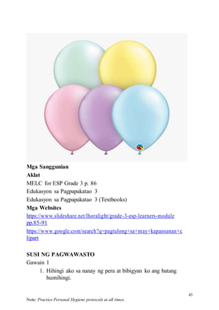 43
Note: Practice Personal Hygiene protocols at all times.
Mga Sanggunian
Aklat
MELC for ESP Grade 3 p. 86
Edukasyon sa Pagpapakatao 3
Edukasyon sa Pagpapakatao 3 (Textbooks)
Mga Websites
https://www.slideshare.net/lhoralight/grade-3-esp-learners-module
pp.85-91
https://www.google.com/search?q=pagtulong+sa+may+kapansanan+c
lipart
SUSI NG PAGWAWASTO
Gawain 1
1. Hihingi ako sa nanay ng pera at bibigyan ko ang batang
humihingi.
 