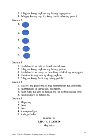 44
Note: Practice Personal Hygiene protocols at all times.
2. Bibigyan ko ng pagkain ang batang nagugutom.
3. Ibibigay ko ang mga iba kong damit sa batang pulubi.
Gawain 2
1.
2.
3.
4.
5.
Gawain 3
1. Sasabihin ko sa bata na bawal mamalimos.
2. Bibigyan ko ng pagkain ang batang gutom.
3. Sasabihin ko sa nanay na bumili ng bulaklak ng sampaguita.
4. Hahatian ko ang bata ng aking pagkain.
5. Bibigyan ko ng damit ang batang pulubi.
Gawain 4
1. Isakilos ang pagtulong sa mga naapektuhan ng kalamidad.
2. Pagpapakain sa kamag-aral na gutom.
3. Pagbibigay ng lapis sa kamag-aral na pudpod na ang lapis.
4. Pakikipaglaro sa batang ita.
Gawain 5
1. Magulang
2. Lolo
3. Lola
4. Kamag-aral/guro
5. Kaibigan/kalaro
Inihanda ni:
LITO V. BLANCO
May Akda
 