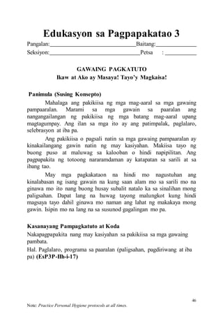 46
Note: Practice Personal Hygiene protocols at all times.
Edukasyon sa Pagpapakatao 3
Pangalan: Baitang:
Seksiyon: Petsa :
GAWAING PAGKATUTO
Ikaw at Ako ay Masaya! Tayo’y Magkaisa!
Panimula (Susing Konsepto)
Mahalaga ang pakikiisa ng mga mag-aaral sa mga gawaing
pampaaralan. Marami sa mga gawain sa paaralan ang
nangangailangan ng pakikiisa ng mga batang mag-aaral upang
magtagumpay. Ang ilan sa mga ito ay ang patimpalak, paglalaro,
selebrasyon at iba pa.
Ang pakikiisa o pagsali natin sa mga gawaing pampaaralan ay
kinakailangang gawin natin ng may kasiyahan. Makiisa tayo ng
buong puso at maluwag sa kalooban o hindi napipilitan. Ang
pagpapakita ng totoong nararamdaman ay katapatan sa sarili at sa
ibang tao.
May mga pagkakataon na hindi mo nagustuhan ang
kinalabasan ng isang gawain na kung saan alam mo sa sarili mo na
ginawa mo ito nang buong husay subalit natalo ka sa sinalihan mong
paligsahan. Dapat lang na huwag tayong malungkot kung hindi
magsaya tayo dahil ginawa mo naman ang lahat ng makakaya mong
gawin. Isipin mo na lang na sa susunod gagalingan mo pa.
Kasanayang Pampagkatuto at Koda
Nakapagpapakita nang may kasiyahan sa pakikiisa sa mga gawaing
pambata.
Hal. Paglalaro, programa sa paaralan (paligsahan, pagdiriwang at iba
pa) (EsP3P-IIh-i-17)
 