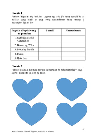 47
Note: Practice Personal Hygiene protocols at all times.
Gawain 1
Panuto: Sagutin ang tseklist. Lagyan ng tsek (/) kung sumali ka at
ekis(x) kung hindi, at ang iyong naramdaman kung masaya o
malungkot iguhit ito.
Programa/Pagdiriwang
sa paaralan
Sumali Naramdaman
1. Nutrition Month
Celebration
2. Buwan ng Wika
3. Scouting Month
4. Palaro
5. Quiz Bee
Gawain 2
Panuto: Magtala ng mga gawain sa paaralan na nakapagbibigay saya
sa iyo. Isulat ito sa loob ng puso.
 