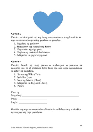 48
Note: Practice Personal Hygiene protocols at all times.
Gawain 3
Panuto: Isulat o iguhit mo ang iyong nararamdaman kung kasali ka sa
mga sumusunod na gawaing pambata sa paaralan.
1. Paglalaro ng patintero
2. Sumasayaw ng Katutubong Sayaw
3. Nagtatanim ng mga puno
4. Naglaro ng basketball/badminton
5. Paligsahan sa pagtula/pag-awit
Gawain 4
Panuto: Pumili ng isang gawain o selebrasyon sa paaralan na
nasalihan mo na at ipakitang kilos kung ano ang iyong naramdaman
sa gabay ng magulang.
1. Buwan ng Wika (Tula)
2. Quiz Bee (rap)
3. Scouting Month (Chant)
4. Paligsahan sa Pag-awit (Awit)
5. Palaro
Puna ng
Magulang:
Petsa:
Lagda:
Gamitin ang mga sumusunod na alituntunin sa ibaba upang maipakita
ng maayos ang mga ipapalabas.
 