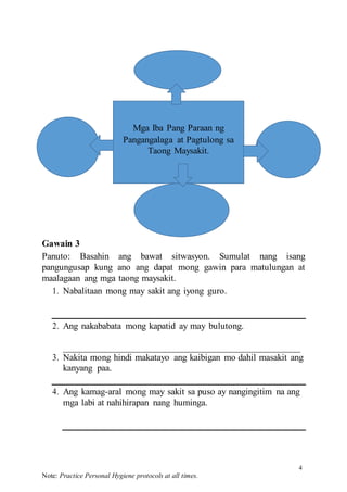 4
Note: Practice Personal Hygiene protocols at all times.
Gawain 3
Panuto: Basahin ang bawat sitwasyon. Sumulat nang isang
pangungusap kung ano ang dapat mong gawin para matulungan at
maalagaan ang mga taong maysakit.
1. Nabalitaan mong may sakit ang iyong guro.
2. Ang nakababata mong kapatid ay may bulutong.
3. Nakita mong hindi makatayo ang kaibigan mo dahil masakit ang
kanyang paa.
4. Ang kamag-aral mong may sakit sa puso ay nangingitim na ang
mga labi at nahihirapan nang huminga.
Mga Iba Pang Paraan ng
Pangangalaga at Pagtulong sa
Taong Maysakit.
 