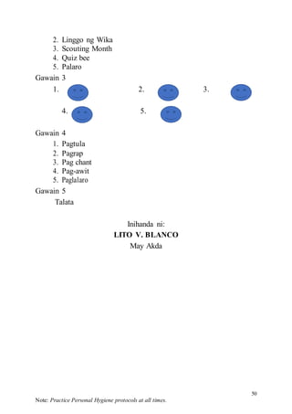 50
Note: Practice Personal Hygiene protocols at all times.
2. Linggo ng Wika
3. Scouting Month
4. Quiz bee
5. Palaro
Gawain 3
1. 2. 3.
4. 5.
Gawain 4
1. Pagtula
2. Pagrap
3. Pag chant
4. Pag-awit
5. Paglalaro
Gawain 5
Talata
Inihanda ni:
LITO V. BLANCO
May Akda
 