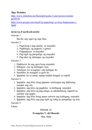 7
Note: Practice Personal Hygiene protocols at all times.
Mga Websites
https://www.slideshare.net/lhoralight/grade-3-esp-learners-module
pp.85-91
https://www.google.com/search?q=pagtulong+sa+may+kapansanan+c
lipart
SUSI SA PAGWAWASTO
Gawain 1
Iba-iba ang sagot ng mga bata.
Gawain 2
1. Pagtulong o pag-aalalay sa maysakit.
2. Pagbibigay ng pagkain o gamut.
3. Pagpapasaya sa maysakit.
4. Pag-iigib ng pampaligo ng maysakit.
5. Pag-abot ng akilangan ng maysakit.
Gawain 3
1. Dadalawin ko ang guro kong maysakit.
2. Bibigyan siya ng kailangan niya.
3. Aalalayan ko sa pagtayo ang kaibigan ko.
4. Sasabihin ko kaaagad sa guro ko.
5. Ipapalam ko sa nanay upang madala kaagad sa ospital.
Gawain 4
1. Ipapakita ang kilos kung papaano tutulungan ang kaklaseng
masakit ang ulo.
2. Ipapakita ang kilos ng pagdalaw sa kaibigang maysakit.
3. Ipapakita ang kilos ng pag-aalaga sa nakababatang kapatid na
masakit ang ngipin.
4. Ipapakita ang kilos kung paano aaliwin ang kaibigang maysakit.
5. Ipapakita ang kilos ang pag-iigib ng tubig na pampaligo ng lolo.
Gawain 5
Liham
Inihanda ni:
Evangelyn V. del Rosario
May Akda
 