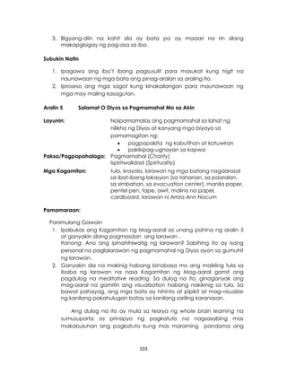 103
3. Bigyang-diin na kahit sila ay bata pa ay maaari na rin silang
makapgbigay ng pag-asa sa iba.
Subukin Natin
1. Ipagawa ang iba’t ibang pagsusulit para masukat kung higit na
naunawaan ng mga bata ang pinag-aralan sa araling ito.
2. Iproseso ang mga sagot kung kinakailangan para maunawaan ng
mga may maling kasagutan.
Aralin 5 Salamat O Diyos sa Pagmamahal Mo sa Akin
Layunin: Naipamamalas ang pagmamahal sa lahat ng
nilikha ng Diyos at kanyang mga biyaya sa
pamamagitan ng:
 pagpapakita ng kabutihan at katuwiran
 pakikipag-ugnayan sa kapwa
Paksa/Pagpapahalaga: Pagmamahal (Charity)
Ispiritwalidad (Spirituality)
Mga Kagamitan: tula, krayola, larawan ng mga batang nagdarasal
sa ibat-ibang lokasyon (sa tahanan, sa paaralan,
sa simbahan, sa evacuation center), manila paper,
pentel pen, tape, awit, malinis na papel,
cardboard, larawan ni Arriza Ann Nocum
Pamamaraan:
Panimulang Gawain
1. Ipabukas ang Kagamitan ng Mag-aaral sa unang pahina ng aralin 5
at ganyakin silang pagmasdan ang larawan .
Itanong: Ano ang ipinahihiwatig ng larawan? Sabihing ito ay isang
personal na paglalarawan ng pagmamahal ng Diyos ayon sa gumuhit
ng larawan.
2. Ganyakin sila na makinig habang binabasa mo ang maikling tula sa
ibaba ng larawan na nasa Kagamitan ng Mag-aaral gamit ang
pagdulog na meditative reading. Sa dulog na ito, ginaganyak ang
mag-aaral na gamitin ang visualization habang nakikinig sa tula. Sa
bawat pahayag, ang mga bata ay hihinto at pipikit at mag-visualize
ng kanilang pakahulugan batay sa kanilang sariling karanasan.
Ang dulog na ito ay mula sa teorya ng whole brain learning na
sumusuporta sa prinsipyo ng pagkatuto na nagsasabing mas
makabuluhan ang pagkatuto kung mas maraming pandama ang
 