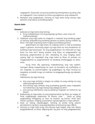 104
nagagamit. Gayondin, kung ang parehong hemispheres ng ating utak
ay nagagamit, mas mataas na antas ng pagkatuto ang nakakamit.
3. Matapos ang pagbabasa, itanong sa mga bata kung anong mga
larawan ang nabuo sa kanilang isipan.
Alamin Natin
Gawain 1
1. Ipabasa sa mga bata ang tanong.
 Kung mailalarawan mo ang pag-ibig ng Diyos, saan ninyo ito
maihahambing?
2. Gabayan ang mga bata na maiguhit o maisulat ang kanilang sagot
sa tanong. Ipapaskil ang kanilang ginawa sa pisara upang makita ng
lahat. Tanungin ang ilang bata tungkol sa kanilang ginawa.
Iparamdam sa mga bata na walang tama o mali sa kanilang
sagot o ginawa. Anumang sagot ng mga bata ay may kinalaman sa
kanilang mga karanasan. Ito ang pagkakataon na maimulat sa mga
bata na may iba’t ibang paraan ang Diyos sa pagpapakita ng
Kaniyang pagmamahal sa atin. Maaaring ito ang maging daan
upang higit na mapalapit ang mga bata sa Diyos at patuloy na
magpasalamat sa pagmamahal na kanilang tinatanggap sa araw-
araw.
Kung hindi nila gaanong maipaliwanag ang nais sabihin,
tulungan silang maipahayag ito ayon sa konsepto ng scaffolding ni
Lev Vygotsky sa pamamagitan ng pagbibigay ng mga tanong na
aagabay sa kanila tungo sa malinaw na pagpapahayag ng saloobin
o ideya.
Halimbawa ng mga tanong:
a. Ano ang mga simbolo o bagay na naiisip mo pag narinig mo ang
salitang pagmamahal?
b. Ano-anong mga simbolo ang puwedeng gamitin para maipakita
na mahal tayo ng mga taong nag-aalaga sa atin?
c. Ano-anong halimbawa ang puwedeng magsabi na mahal ka ng
Diyos?
3. Ipaliwanag sa mga bata na ang pagmamahal ng Diyos ay wagas at
hindi nagbabago kailanman at kanino man . Mula sa ating
pagkasilang hanggang sa tayo ay bawian ng buhay, hindi tayo
iniiwan ng Diyos, maging sa panahon ng kalungkutan o mga suliranin.
4. Mula sa tulang napakinggan, itanong sa kanila kung paano
ipinadarama ng Diyos ang pag-ibig Niya sa Kaniyang mga nilikha.
5. Itanong sa mga bata kung ano-anong mga bagay ang nais nilang
ipagpasalamat sa Diyos. Bigyang-diin ng guro na ang pagpapatuloy
 