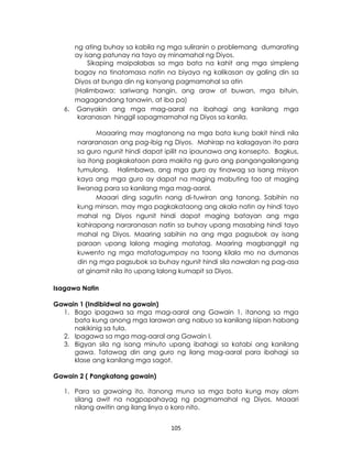 105
ng ating buhay sa kabila ng mga suliranin o problemang dumarating
ay isang patunay na tayo ay minamahal ng Diyos.
Sikaping maipalabas sa mga bata na kahit ang mga simpleng
bagay na tinatamasa natin na biyaya ng kalikasan ay galing din sa
Diyos at bunga din ng kanyang pagmamahal sa atin
(Halimbawa: sariwang hangin, ang araw at buwan, mga bituin,
magagandang tanawin, at iba pa)
6. Ganyakin ang mga mag-aaral na ibahagi ang kanilang mga
karanasan hinggil sapagmamahal ng Diyos sa kanila.
Maaaring may magtanong na mga bata kung bakit hindi nila
nararanasan ang pag-ibig ng Diyos. Mahirap na kalagayan ito para
sa guro ngunit hindi dapat ipilit na ipaunawa ang konsepto. Bagkus,
isa itong pagkakataon para makita ng guro ang pangangailangang
tumulong. Halimbawa, ang mga guro ay tinawag sa isang misyon
kaya ang mga guro ay dapat na maging mabuting tao at maging
liwanag para sa kanilang mga mag-aaral.
Maaari ding sagutin nang di-tuwiran ang tanong. Sabihin na
kung minsan, may mga pagkakataong ang akala natin ay hindi tayo
mahal ng Diyos ngunit hindi dapat maging batayan ang mga
kahirapang nararanasan natin sa buhay upang masabing hindi tayo
mahal ng Diyos. Maaring sabihin na ang mga pagsubok ay isang
paraan upang lalong maging matatag. Maaring magbanggit ng
kuwento ng mga matatagumpay na taong kilala mo na dumanas
din ng mga pagsubok sa buhay ngunit hindi sila nawalan ng pag-asa
at ginamit nila ito upang lalong kumapit sa Diyos.
Isagawa Natin
Gawain 1 (Indibidwal na gawain)
1. Bago ipagawa sa mga mag-aaral ang Gawain 1, itanong sa mga
bata kung anong mga larawan ang nabuo sa kanilang isipan habang
nakikinig sa tula.
2. Ipagawa sa mga mag-aaral ang Gawain I.
3. Bigyan sila ng isang minuto upang ibahagi sa katabi ang kanilang
gawa. Tatawag din ang guro ng ilang mag-aaral para ibahagi sa
klase ang kanilang mga sagot.
Gawain 2 ( Pangkatang gawain)
1. Para sa gawaing ito, itanong muna sa mga bata kung may alam
silang awit na nagpapahayag ng pagmamahal ng Diyos. Maaari
nilang awitin ang ilang linya o koro nito.
 