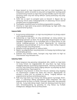 106
2. Bago ipaawit sa mga mag-aaral ang awit na nasa Kagamitan ng
Mag-aaral, sabihin sa kanila na ang awit sa Kagamitan ng Mag-aaral
ay karaniwang inaawit sa mga misa ng mga Katoliko ngunit may kani-
kaniyang awitin ang ibat ibang relihiyon upang ipahayag ang pag-
ibig ng Diyos.
3. Hatiin sila sa apat na pangkat para sa Gawain 2. Bigyan sila ng
sampung minuto para makapaghanda at dalawang minuto bawat
pangkat para sa pagtatanghal.
4. Parangalan ang lahat para sa kanilang pagpapakita ng galing.
5. Itanong sa mga bata kung paano ipinahayag ng mga awitin ang
pagmamahal ng Diyos.
Isapuso Natin
1. Kung inyong natatandaan, sa mga naunang leksyon ay pinag-usapan
natin ang pananalangin.
2. Ipaliwanag sa mga bata na ang panalangin ay isang paraan ng
pakikipag-ugnayan sa Diyos. Ito ay gawaing kalugod-lugod sa Diyos
sapagkat nagpapakita ito na mahalaga Siya sa ating buhay at nais
nating makipag-ugnayan sa Kaniya. Bigyang-diin na maraming
nagagawa ang panalangin at isa ito sa mga maari nating magawa
upang tulungan ang ating kapwa.
3. Ipagawa ang mga gawain sa Isapuso Natin.
4. Bigyan ng pagkakataon ang ilang bata na ihayag ang kanilang mga
panalanging ginawa.
5. Ipabasa ang Tandaan Natin. Tulungan ang mga bata na higit na
maunawaan ang mensahe nito.
Isabuhay Natin
1. Bago ipagawa ang gawaing nakapaloob dito, sabihin sa mga bata
na kung minsan ay nagpapadala din ang Diyos ng mga taong
magiging daluyan ng kanilang pagmamahal. Itanong sa kanila kung
sino-sino ang maituturing nilang naging daluyan ng pag-ibig ng Diyos
sa kanilang buhay. Pag-usapan ito.
2. Patingnan ang larawan ni Arriza Ann Nocum. Ipabasa ang dagdag
na impormasyon tungkol kay Arriza Ann Nocum. Bigyang-diin na
katulad ni Arriza Ann ay puwede rin silang maging daluyan ng
pagmamahal ng Diyos sa kanilang kapwa.
3. Pipili ang mga bata ng 2 taong nais nilang gawan ng badge. liham,
kard o caricature bilang pasasalamt dahil naranasan nila ang
pagmamahal ng Diyos sa kanila. Ganyakin silang piliin ang gawaing
nais nila. Kung wala silang mapili, maari din silang gumawa ng tula o
awit. Isinasalang-alang ng gawaing ito ang teorya ng multiple
intelligences. Ibibigay nila ito sa kinauukulan.
 