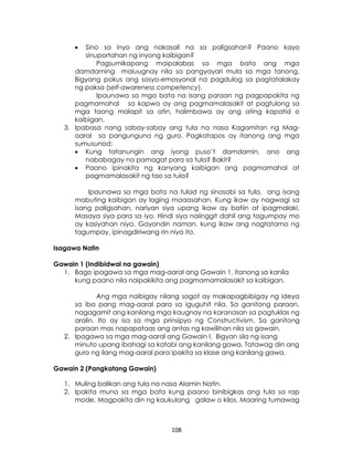 108
 Sino sa inyo ang nakasali na sa paligsahan? Paano kayo
sinuportahan ng inyong kaibigan?
Pagsumikapang maipalabas sa mga bata ang mga
damdaming maiuugnay nila sa pangyayari mula sa mga tanong.
Bigyang pokus ang sosyo-emosyonal na pagdulog sa pagtatalakay
ng paksa (self-awareness competency).
Ipaunawa sa mga bata na isang paraan ng pagpapakita ng
pagmamahal sa kapwa ay ang pagmamalasakit at pagtulong sa
mga taong malapit sa atin, halimbawa ay ang ating kapatid o
kaibigan.
3. Ipabasa nang sabay-sabay ang tula na nasa Kagamitan ng Mag-
aaral sa pangunguna ng guro. Pagkatapos ay itanong ang mga
sumusunod:
 Kung tatanungin ang iyong puso’t damdamin, ano ang
nababagay na pamagat para sa tula? Bakit?
 Paano ipinakita ng kanyang kaibigan ang pagmamahal at
pagmamalasakit ng tao sa tula?
Ipaunawa sa mga bata na tulad ng sinasabi sa tula, ang isang
mabuting kaibigan ay laging maaasahan. Kung ikaw ay nagwagi sa
isang paligsahan, nariyan siya upang ikaw ay batiin at ipagmalaki.
Masaya siya para sa iyo. Hindi siya naiinggit dahil ang tagumpay mo
ay kasiyahan niya. Gayondin naman, kung ikaw ang nagtatamo ng
tagumpay, ipinagdiriwang rin niya ito.
Isagawa Natin
Gawain 1 (Indibidwal na gawain)
1. Bago ipagawa sa mga mag-aaral ang Gawain 1, itanong sa kanila
kung paano nila naipakikita ang pagmamamalasakit sa kaibigan.
Ang mga naibigay nilang sagot ay makapagbibigay ng ideya
sa iba pang mag-aaral para sa iguguhit nila. Sa ganitong paraan,
nagagamit ang kanilang mga kaugnay na karanasan sa pagtuklas ng
aralin. Ito ay isa sa mga prinsipyo ng Constructivism. Sa ganitong
paraan mas napapataas ang antas ng kawilihan nila sa gawain.
2. Ipagawa sa mga mag-aaral ang Gawain I. Bigyan sila ng isang
minuto upang ibahagi sa katabi ang kanilang gawa. Tatawag din ang
guro ng ilang mag-aaral para ipakita sa klase ang kanilang gawa.
Gawain 2 (Pangkatang Gawain)
1. Muling balikan ang tula na nasa Alamin Natin.
2. Ipakita muna sa mga bata kung paano binibigkas ang tula sa rap
mode. Magpakita din ng kaukulang galaw o kilos. Maaring tumawag
 