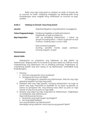 11
Batiin ang mga mag-aaral sa natapos na aralin at ihanda sila
sa susunod na aralin. Maaaring magbigay ng takdang-aralin kung
kinakailangan para magsilbi itong motibasyon sa susunod na pag-
aaralan.
Aralin 2 Iniatang na Gawain, Kaya Kong Gawin
Layunin: Napahahalagahan ang kakayahan sa paggawa
Paksa/Pagpapahalaga: Positibong Pagkilala sa Sarilli (self-esteem)
Pagtitiwala sa Sarili (confidence)
Mga Kagamitan: Tsart ng pinalaking Talahanayan, 1 kahon ng
ginupit na pulang bituin, 1 kahon ng ginupit na asul
na bituin, masking tape o scotch tape
Para sa bawat pangkat:
Gunting, pandikit, manila paper, pambura,
lumang magasin, at lapis
Pamamaraan
Alamin Natin
Makabubuti na umpisahan ang talakayan sa ibig sabihin ng
Talahanayan. Bagong salita ito sa kanila kung kaya dapat ay malinaw mong
maipaliwanag ang depenisyon nito sa simpleng pahayag. Pagkatapos ay
umpisahang ipakita ang iba’t ibang uri ng talahanayan. (Manaliksik kung
kinakailangan).
1. Itanong:
 Ano-ano ang gawain ninyo sa bahay?
 Ginagawa ba ninyo ito? Bakit?
Sa bahaging ito, ipapaskil ang talahanayan. Itala rito ang mga
gawaing sasabihin ng mga mag-aaral.
2. Matapos itala ang mga gawain, isa-isang pakukuhanin ng hugis sa
kahon ang mga mag-aaral at ipadidikit ito sa tapat ng gawain sa
bahay na ginagawa nila. Ang kahong kulay dilaw ay para sa mga
babae at ang asul ay para sa mga lalaki.
3. Iproseso ang sagot ng mga mag-aaral sa Talahanayan. Pagkatapos
ay tatalakayin ang Talahanayan.
Mga halimbawang tanong:
 Ilang bata ang naghuhugas ng pinggan?
 Ilan ang lalaki? Babae?
Ano ang ipinakikita ng Talahanayan?
Mahalaga bang malaman ninyo ang inyong gawain? Bakit?
 