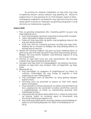 113
Sa puntong ito, sikaping maipalabas sa mga bata ang mga
mungkahing solusyon upang wakasan ang gawaing ito. Bukod sa
pagkaunawa na ang gawaing ito ay hindi kalugod –lugod sa Diyos ,
mahalagang magkaroon ng kaalaman ang mga bata kung ano ang
dapat gawin kung sila ay makasaksi ng ganitong pangyayari o kung
sila mismo ay makakaranas ng ganito.
Isapuso Natin
1. Para sa gawaing nakapaloob dito, maaaring gamitin ng guro ang
mga hakbang na ito.
 Isulat ang pangalan ng bawat mag-aaral sa isang maliit na papel.
 Irolyo ang papel at ilagay sa isang kahon.
 Pabunutin ang mga bata ng tig-iisa. Ang pangalang nabunot nila
ang siya nilang susulatan.
 Kung may oras pa, maaaring gumawa ng bilog ang mga bata.
Habang sila ay umaawit ay ibibigay nila ang kanilang listahan sa
kamag-aral na nabunot.
2. Maaari din namang maglaan ang guro ng isang malaking kahon sa
gitna kung saan ihuhulog ng bawat mag-aaral ang kaniyang ginawa.
Ilalagay nila kung kanino nakalaan ang listahang nagawa at kung
sino ang gumawa.
3. Itanong sa mga bata kung ano ang naramdaman nila matapos
mabasa ang mga katangiang isinulat ng iba.
4. Tulungan ang mga bata na makapaglagom ng kanilang natutuhan.
Ipabasa sa mga bata ang Tandaan natin sa Kagamitan ng Mag-
aaral.
5. Bigyang-diin na:
 Ang paninidigan ay paggawa at pagtataguyod ng mabuti at
matuwid. Paninindigan din ang tawag sa pagtutol o hindi
pagpayag sa mga maling gawain.
 Ang paninidigan para sa kabutihan ay isang gawing kalugod-
lugod sa Diyos.
 Anumang anyo ng pananakit sa kapwa ay hindi natin dapat
gawin at payagan.
 Ang masasakit na birong ang layunin ay saktan ang damdamin ng
iba o pagtawanan sila, pananakit na pisikal, pamimintas, paninira
o pagbabalewala sa kanila ay masasamang gawaing hindi
nakalulugod sa Diyos.
 Ang pananakit ng kapwa bata pisikal man o verbal ay isang anyo
ng bullying. Dapat na isumbong agad sa kinauukulan ang
sinumang makitang gumagawa nito.
 May kaukulang kaparusahan ang mga mapatunayang lalabag sa
batas na anti-bullying (Republic Act 10627 o Anti Bullying Act of
2013).
 
