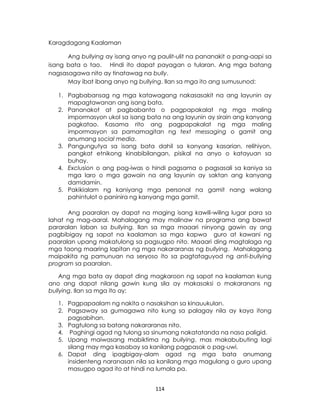 114
Karagdagang Kaalaman
Ang bullying ay isang anyo ng paulit-ulit na pananakit o pang-aapi sa
isang bata o tao. Hindi ito dapat payagan o tularan. Ang mga batang
nagsasagawa nito ay tinatawag na bully.
May ibat ibang anyo ng bullying. Ilan sa mga ito ang sumusunod:
1. Pagbabansag ng mga katawagang nakasasakit na ang layunin ay
mapagtawanan ang isang bata.
2. Pananakot at pagbabanta o pagpapakalat ng mga maling
impormasyon ukol sa isang bata na ang layunin ay sirain ang kanyang
pagkatao. Kasama rito ang pagpapakalat ng mga maling
impormasyon sa pamamagitan ng text messaging o gamit ang
anumang social media.
3. Pangungutya sa isang bata dahil sa kanyang kasarian, relihiyon,
pangkat etnikong kinabibilangan, pisikal na anyo o katayuan sa
buhay.
4. Exclusion o ang pag-iwas o hindi pagsama o pagsasali sa kaniya sa
mga laro o mga gawain na ang layunin ay saktan ang kanyang
damdamin.
5. Pakikialam ng kaniyang mga personal na gamit nang walang
pahintulot o paninira ng kanyang mga gamit.
Ang paaralan ay dapat na maging isang kawili-wiling lugar para sa
lahat ng mag-aaral. Mahalagang may malinaw na programa ang bawat
pararalan laban sa bullying. Ilan sa mga maaari ninyong gawin ay ang
pagbibigay ng sapat na kaalaman sa mga kapwa guro at kawani ng
paaralan upang makatulong sa pagsugpo nito. Maaari ding magtalaga ng
mga taong maaring lapitan ng mga nakararanas ng bullying. Mahalagang
maipakita ng pamunuan na seryoso ito sa pagtataguyod ng anti-bullying
program sa paaralan.
Ang mga bata ay dapat ding magkaroon ng sapat na kaalaman kung
ano ang dapat nilang gawin kung sila ay makasaksi o makaranans ng
bullying. Ilan sa mga ito ay:
1. Pagpapaalam ng nakita o nasaksihan sa kinauukulan.
2. Pagsaway sa gumagawa nito kung sa palagay nila ay kaya itong
pagsabihan.
3. Pagtulong sa batang nakararanas nito.
4. Paghingi agad ng tulong sa sinumang nakatatanda na nasa paligid.
5. Upang maiwasang mabiktima ng bullying, mas makabubuting lagi
silang may mga kasabay sa kanilang pagpasok o pag-uwi.
6. Dapat ding ipagbigay-alam agad ng mga bata anumang
insidenteng naranasan nila sa kanilang mga magulang o guro upang
masugpo agad ito at hindi na lumala pa.
 