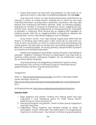 115
7. Dapat ding iwasan ng mga bata ang pagdaan sa mga lugar na di-
gaanong matao o mga lugar na posibleng paglagian ng mga bully.
Ang mga bully naman ay mga batang karaniwang naghahanap ng
atensyon o pansin sa maling paraan. Maaring sila rin mismo ay may mga
matinding karanasan ng pang-aapi o karahasan. Karaniwan, sila ang mga
batang may mababang self-esteem (Quinlan, 2002). Sa kanilang palagay,
kapag sila ay nanakot o nang-api at kinatakutan ng iba, nagiging sikat sila.
Hindi ito totoo. Maaari silang mapahamak sa maling gawaing ito, mapatalsik
sa paaralan o makulong. Hindi totoong sila ay nagiging sikat sapagkat sa
kabilang banda, dahil sila ay nagiging dahilan ng kaguluhan, lalayuan sila
ng ibang bata. Sa huli, wala silang magiging tunay na kaibigan.
Kung minsan naman, may mga batang naging bully dahil hindi sila
itinama sa kanilang mga maling gawi o kilos noong sila ay mga bata pa.
Hindi sa lahat ng panahon ay tama at makatuwiran ang paniniwalang ang
maling gawain ng mga bata ay bunga lang ng kanilang pagiging bata at
lilipas din sa kanilang paglaki. Anumang gawaing nakapananakit ng kapwa
ay masama at hindi dapat balewalain.
Malaki ang magagawa ng paaralan upang maiwasan ang bullying sa
paaralan. Bagamat nararapat lamang na papanagutin ang mga bully sa
kanilang maling gawain, kailangang maglaan din ng interbensyon upang
sila ay matulungang magbago.
Ang isang batang may paggalang sa karapatan ng iba ay isang
mabuting bata. Siya ay lubos na kahanga-hanga at nakatitiyak akong
gagantimpalaan ng Diyos ang kanyang kabutihan.
-prs
Sanggunian:
Arbor, A. Why do some kids become bullies. University of Michigan Health
System Michigan. Kinuha sa
http://www.med.umich.edu/opm/newspage/bullies.htm noong Oktubre 23,
2013.
Anti Bullying Network. http://www.antibullying.net/adultsinschools.htm
Isabuhay Natin
1. Bago ipagawa ang gawain, tiyaking may dalang gamit ang mga
mag-aaral o may nakalaang gamit na maari nilang hiramin.
Ipaliwanang na mabuti ang panuto.
2. Habang isinasagawa ang gawain, umikot sa klase upang magabayan
ang mga mag-aaral.
3. Pagkatapos nilang magawa ang kanilang bahagi sa pader ng
paninidigan, hayaan silang idikit ang sariling gawa sa pinagdugtong-
dugtong na manila paper. Ang larawan sa ibaba ang gawing gabay
 
