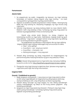 117
Pamamaraan:
Alamin Natin
1. Sa pagsisimula ng aralin, magpakita ng larawan ng mga batang
lansangan at hayaan nilang sagutin ang mga tanong na nasa
unang pahina ng Kagamitan ng Mag-aaral Aralin 8.
2. Ngayon ay ipakita sa kanila ang larawan ni Kesz Valdez. Itanong kung
kilala nila ang batang ito. Maaaring magbigay ng mga hinuha ang
mga bata.
3. Masdan ang larawan ng isang batang lalaki na nasa Alamin Natin.
Kilalanin natin ang batang si Kesz. Tumawag ng isang mag-aaral na
babasa ng pagpapakilala ni Kesz sa kaniyang sarili.
Gamit ang whole brain literacy na dulog, magturo ng
karaniwang routine sa mga bata. Halimbawa, kapag sinabi ng guro
ang salitang “ mga bata”, sasagot naman ang mga bata ng salitang
“po” sa tonong katulad na ginamit ng guro.
Sa pagbabasa ng salaysay ni Kesz bigyan sila ng mga salitang
isisigaw bilang tugon kapag nabanggit ang sumususnod na salita:
 Kesz – wow galing!
 Kuya Bonn – yan ang kuya namin!
 Kuya Efren – champion ka!
 Batang lansangan – may pag-asa!
4. Maaari ding tumawag ng isang mag-aaral na magsasagawa ng
pantominang kilos habang binabasa ng guro ang salaysay ni Kesz.
Option: Maaari ding ipapanood sa mga bata ang kanyang maikling
kuwento sa site na ito: http://feedthehungryphil.org/cris-kesz-valdez/
5. Pasagutan ang mga tanong tungkol kay Kesz. Iproseso ang sagot ng
mga bata para higit nila itong maunawaan.
Isagawa Natin
Gawain 1 (Indibidwal na gawain)
1. Bago ipagawa ang gawain 1, ipaunawa sa mga mag-aaral na likas
sa atin ang magmalasakit at magmahal ng ating kapwa dahil ang
siyang lumalang sa atin, ang ating Diyos ay Diyos ng pag-ibig.
2. Maaari silang tanungin ng mga bagay na nais nilang ipanalangin
upang makapgbigay ng ideya sa iba kung paano gagawin ang
kanilang panalangin.
3. Ipagawa sa mga mag-aaral ang Gawain I. Patayuin ang mga mag-
aaral upang manalangin. Tumawag ng ilang mag-aaral upang
bigkasin ang kanilang panalangin.
 