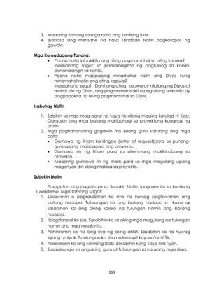 119
3. Maaaring itanong sa mga bata ang kanilang iskor.
4. Ipabasa ang mensahe na nasa Tandaan Natin pagkatapos ng
gawain.
Mga Karagdagang Tanong:
 Paano natin ipinakikita ang ating pagmamahal sa ating kapwa?
Inaasahang sagot: sa pamamagitan ng pagtulong sa kanila,
pananalangin sa kanila.
 Paano natin masasabing minamahal natin ang Diyos kung
minamahal natin ang ating kapwa?
Inaasahang sagot: Dahil ang ating kapwa ay nilalang ng Diyos at
mahal din ng Diyos, ang pagmamalasakit o pagtulong sa kanila ay
pagpapakita na rin ng pagmamahal sa Diyos.
Isabuhay Natin
1. Sabihin sa mga mag-aaral na kaya rin nilang maging katulad ni Kesz.
Ganyakin ang mga batang makibahagi sa proyektong kaugnay ng
aralin.
2. Mga paghahandang gagawin mo bilang guro katulong ang mga
bata:
 Gumawa ng liham kahilingan (letter of request)para sa punong-
guro upang maisagawa ang proyekto.
 Gumawa rin ng liham para sa ahensyang makikinabang sa
proyekto.
 Maaaring gumawa rin ng liham para sa mga magulang upang
maganyak din silang makiisa sa proyekto.
Subukin Natin
Pasagutan ang pagtataya sa Subukin Natin. Ipagawa ito sa kanilang
kuwaderno. Mga Tamang Sagot:
1. Sasawayin o pagsasabihan ko siya na huwag pagtawanan ang
batang nadapa. Tutulungan ko ang batang nadapa o kaya ay
sasabihan ko ang aking kalaro na tulungan namin ang batang
nadapa.
2. Ipagdarasal ko sila. Sasabihin ko sa aking mga magulang na tulungan
namin ang mga nasalanta.
3. Pahihiramin ko na lang siya ng aking aklat. Sasabihin ko na huwag
siyang umiyak. Tutulungan ko siya na lumapit kay Ma’am/ Sir.
4. Palalakasin ko ang kanilang loob. Sasabihin kong kaya nila ‘iyon.
5. Sasalubungin ko ang aking guro at tutulungan sa kanyang mga dala.
 