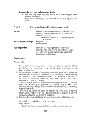 120
Paunang Tanong Para sa Susunod na Aralin:
 Ano-ano ang mga biyayang nakukuha o natatanggap natin
mula sa kalikasan?
 Bakit natin sinasabing ang kalikasan ay biyaya ng Diyos sa
atin?
Aralin 9 Biyayang Kaloob ng Diyos, Pangangalagaan Ko
Layunin: Naipamamalas ang pagmamahal sa lahat ng
nilikha ng Diyos at kaniyang mga biyaya sa
pamamagitan ng:
- pagmamalasakit at pangangalaga sa
kalikasan
Paksa/Pagpapahalaga: Pagmamahal
Ispiritwalidad
Mga Kagamitan: larawan ng magagandang tanawin sa
Pilipinas, mga larawan ng mga kalunos-lunos
na tanawing bunga ng maling paggamit o
pag-abuso sa kalikasan
Pamamaraan:
Alamin Natin
1. Bago pormal na magsimula sa aralin, maaaring gamitin bilang
pambukas na panalangin ang panalanging matatagpuan sa
Learner’s Material.
2. Sa pagsisimula ng aralin, itanong sa mga mag-aaral kung aling lugar
ang nais nilang puntahan sa darating na panahon. Pagkatapos ay
magpakita ng magagandang tanawin o pook-pasyalan sa Pilipinas.
Maaaring ipatukoy sa kanila ang mga lugar na ito. (Magpakita
lamang ng dalawang larawan).
3. Sabihin sa mga bata na napakapalad o napakaswerte ng Pilipinas
dahil napakaraming magagandang tanawin ang makikita dito.
Maaring itanong sa mga bata kung ano ang kasiya-siya sa kanilang
lugar o probinsya.
4. Ipaunawa sa kanila na dahil sa tropikal na klima nito, maraming
halaman ang nabubuhay rito na siyang dahilan kung bakit maraming
gulay at prutas ang maari nating pagpilian.
5. Bigyang-diin na ang kalikasan ay biyayang regalo ng Diyos sa atin.
Opsyon 1: Lakbay Kalikasan sa Iyong Isipan
Mga Panuto:
 Sabihin sa klase na pupunta sila sa isang kaaya-ayang lugar.
 