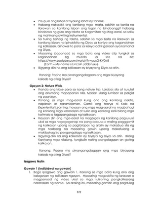 121
 Paupuin ang lahat at tiyaking lahat ay tahimik.
 Habang nakapikit ang kanilang mga mata, sabihin sa kanila na
ilarawan sa kanilang isipan ang lugar na binabanggit habang
binabasa ng guro ang talata sa Kagamitan ng Mag-aaral, sa saliw
ng mahinang awiting instrumental.
 Sa huling bahagi ng talata, sabihin sa mga bata na ilarawan sa
kanilang isipan na ipinakikita ng Diyos sa kaniya ang kagandahan
ng kalikasan. Ginawa ito para sa kanya dahil ganoon siya kamahal
ng Diyos.
 Maaaring ipapanood sa mga bata ang video clip tungkol sa
kagandahan ng mundo sa site na ito:
https://www.youtube.com/watch?v=gdsO-KV0tr8
(Earth – My name is Lincoln Jablonsky)
 Bigyang-diin na ang kalikasan ay biyaya ng Diyos sa atin.
Itanong: Paano mo pinangangalagaan ang mga biyayang
kaloob ng ating Diyos?
Opsyon 2: Nature Walk
 Ihanda ang klase para sa isang nature trip. Lalabas sila at isusulat
ang anumang mapapansin nila. Maaari silang lumibot sa paligid
ng paaralan.
 Itanong sa mga mag-aaral kung ano ang kanilang nakita,
napansin at naramdaman. Gamit ang teorya ni Kolb na
Experiential Learning, hayaan ang mga mag-aaral na magbahagi
ng kanilang mga karanasan at suriin ang kanilang sarili bilang mga
katiwala o tagapangalaga ng kalikasan.
 Hayaan din ang mga-aaral na magbigay ng kanilang pagsususri
ukol sa mga nagagaganap na pang-aabuso o maling pagggamit
ng kalikasan upang sa pagtatapos ng aralin ay makabuo sila ng
mga hakbang na maaaring gawin upang makatulong o
makibahagi sa pangangalaga ng kalikasan.
 Bigyang-diin na ang kalikasan ay biyaya ng Diyos sa atin. Bilang
Kaniyang mga nilalang, tungkulin nating pangalagaan an gating
kalikasan.
Itanong: Paano mo pinangangalagaan ang mga biyayang
kaloob ng ating Diyos?
Isagawa Natin
Gawain 1 (Indibidwal na gawain)
1. Bago ipagawa ang gawain 1, itanong sa mga bata kung ano ang
kalagayan ng kalikasan ngayon. Maaaring magpakita ng larawan o
magpanood ng video ukol sa mga suliraning pangkalikasang
naranasan ng bansa. Sa araling ito, maaaring gamitin ang pagdulog
 