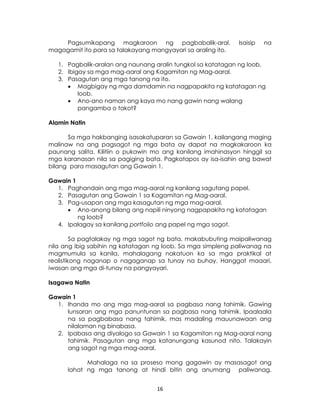 16
Pagsumikapang magkaroon ng pagbabalik-aral. Isaisip na
magagamit ito para sa talakayang mangyayari sa araling ito.
1. Pagbalik-aralan ang naunang aralin tungkol sa katatagan ng loob.
2. Ibigay sa mga mag-aaral ang Kagamitan ng Mag-aaral.
3. Pasagutan ang mga tanong na ito.
 Magbigay ng mga damdamin na nagpapakita ng katatagan ng
loob.
 Ano-ano naman ang kaya mo nang gawin nang walang
pangamba o takot?
Alamin Natin
Sa mga hakbanging isasakatuparan sa Gawain 1, kailangang maging
malinaw na ang pagsagot ng mga bata ay dapat na magkakaroon ka
paunang salita. Kilitiin o pukawin mo ang kanilang imahinasyon hinggil sa
mga karanasan nila sa pagiging bata. Pagkatapos ay isa-isahin ang bawat
bilang para masagutan ang Gawain 1.
Gawain 1
1. Paghandain ang mga mag-aaral ng kanilang sagutang papel.
2. Pasagutan ang Gawain 1 sa Kagamitan ng Mag-aaral.
3. Pag-usapan ang mga kasagutan ng mga mag-aaral.
 Ano-anong bilang ang napili ninyong nagpapakita ng katatagan
ng loob?
4. Ipalagay sa kanilang portfolio ang papel ng mga sagot.
Sa pagtalakay ng mga sagot ng bata, makabubuting maipaliwanag
nila ang ibig sabihin ng katatagan ng loob. Sa mga simpleng paliwanag na
magmumula sa kanila, mahalagang nakatuon ka sa mga praktikal at
realistikong naganap o nagaganap sa tunay na buhay. Hanggat maaari,
iwasan ang mga di-tunay na pangyayari.
Isagawa Natin
Gawain 1
1. Ihanda mo ang mga mag-aaral sa pagbasa nang tahimik. Gawing
lunsaran ang mga panuntunan sa pagbasa nang tahimik. Ipaalaala
na sa pagbabasa nang tahimik, mas madaling mauunawaan ang
nilalaman ng binabasa.
2. Ipabasa ang diyalogo sa Gawain 1 sa Kagamitan ng Mag-aaral nang
tahimik. Pasagutan ang mga katanungang kasunod nito. Talakayin
ang sagot ng mga mag-aaral.
Mahalaga na sa proseso mong gagawin ay masasagot ang
lahat ng mga tanong at hindi bitin ang anumang paliwanag.
 