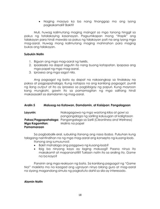 18
 Naging masaya ka ba nang tinanggap mo ang iyong
pagkakamali? Bakit?
Muli, huwag kalimutang maging maingat sa mga tanong hinggil sa
pokus ng tatalakaying kasanayan. Pagsumikapan mong “itrapik” ang
talakayan para hindi mawala sa pokus ng talakayan pati na ang iyong mga
mag-aaral. Huwag mong kalimutang maging mahinahon para maging
bukas ang talakayan.
Subukin Natin
1. Bigyan ang mga mag-aaral ng tseklis.
2. Ipaalaala na dapat sagutin ito nang buong katapatan. Ipapasa ang
mga papel ng mga mag-aaral.
3. Iproseso ang mga sagot nila.
Ang pagsagot ng bata ay dapat na nakaangkop sa tinalakay na
paksa at pagpapahalaga. Kung natapos na ang kanilang pagsagot, pumili
ng ilang output at ito ay iproseso sa pagbibigay ng papuri. Kung mayroon
kang mungkahi, gawin ito sa pamamagitan ng mga salitang hindi
makasasakit sa damdamin ng mag-aaral.
Aralin 5 Malusog na Katawan, Damdamin, at Kaisipan: Pangalagaan
Layunin: Nakagagawa ng mga wastong kilos at gawi sa
pangangalaga ng sariling kalusugan at kaligtasan
Paksa/Pagpapahalaga: Pangangalaga sa Sarili (Cleanliness and Wellness)
Mga Kagamitan: Malinis na papel
Pamamaraan
Sa pagbabalik-aral, subuking itanong ang nasa ibaba. Pulsuhan kung
talagang naintindihan na ng mga mag-aaral ang konsepto ng kusang-loob.
Itanong ang sumusunod:
 Bakit mahalaga ang paggawa ng kusang-loob?
 Ibig ba ninyong kayo ay laging malusog? Paano ninyo ito
makakamit at mapananatili? Tuklasin natin ito sa araling ito. Game
na ba kayo?
Pansinin ang mga reaksyon ng bata. Sa kanilang pagsagot ng “Game
Na!” makikita mo na kaagad ang ugnayan ninyo bilang guro at mag-aaral
na siyang magandang simula ng pagkatuto dahil sa sila ay interesado.
Alamin Natin
 