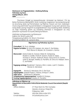 2
Edukasyon sa Pagpapakatao – Ikatlong Baitang
Patnubay ng Guro
Unang Edisyon, 2013
ISBN: ___________
Paunawa hinggil sa karapatang-sipi. Isinasaad ng Seksiyon 176 ng
Batas Pambansa Bilang 8293: Hindi maaaring magkaroon ng karapatang-sipi
sa anumang akda ng Pamahalaan ng Pilipinas. Gayon pa man, kailangan
muna ang pahintulot ng pamahalaan o tanggapan kung saan ginawa ang
isang akda upang magamit sa pagkakakitaan ang nasabing akda. Kabilang
sa mga maaaring gawin ng nasabing ahensiya o tanggapan ay ang
patawan ng bayad na royalty bilang kondisyon.
Inilathala ng Kagawaran ng Edukasyon
Kalihim: Br. Armin Luistro FSC
Pangalawang Kalihim: Dr. Dina S. Ocampo
Kawaksing Kalihim: Dr. Lorna D. Dino
Inilimbag sa Pilipinas ng ____________
Department of Education-Instructional Materials Council Secretariat (DepEd
IMCS)
Office Address: 2nd Floor Dorm G, PSC Complex
Meralco Avenue, Pasig City
Philippines 1600
Telefax: (02) 634-1054 or 634-1072
E-mail Address: imcsetd@yahoo.com
Mga Bumuo ng Patnubay ng Guro
Consultant: Dr. Fe A. Hidalgo
Tagasuri at Editor: Dr. Erico M. Habijan, Ms. Irene C. De Robles,
Prof. Elanor O. Bayten, Dr. Corazon L. Santos
Manunulat: Maria Carla M. Caraan, Rolan B. Catapang,
Rodel A. Castillo, Portia R. Soriano, Rubie D. Sajise,
Victoria V. Ambat, Violeta R. Roson, Rosa Anna A. Canlas,
Leah D. Bongat, Marilou D. Pandiño, Dr. Erico M. Habijan, Irene
C. de Robles
Tagapag-ambag: Rosalinda T. Serrano, Erik U. Labre, Juel C. Calabio,
Randy G. Mendoza
Tagaguhit: Randy G. Mendoza, Eric S. De Guia
Tagapagtala: Gabriel Paolo C. Ramos, Enrique T. Ureta
Taga-anyo: Ferdinand S. Bergado
Pangalawang Tagapangasiwa: Joselita B. Gulapa
Punong Tagapangasiwa: Marilou D. Pandiño
 
