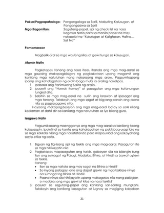 21
Paksa/Pagpapahalaga: Pangangalaga sa Sarili, Mabuting Kalusugan, at
Pangangasiwa sa Sarili
Mga Kagamitan: Sagutang-papel, sipi ng check list na nasa
Isagawa Natin para sa manila paper na may
nakasulat na “Kalusugan at Kaligtasan, Halina…
Sali Na”
Pamamaraan
Magbalik-aral sa mga wastong kilos at gawi tungo sa kalusugan.
Alamin Natin
Pagkatapos itanong ang nasa itaas, ihanda ang mga mag-aaral sa
mga gawaing makapagbibigay ng pagkakataon upang magamit ang
kanilang mga natutuhan nang nakaraang mga araw. Pagsumikapang
ipaisip ang kahalagahan ng aralin bago mula sa araling nakalipas.
1. Ipabasa ang Panimulang Salita ng aralin.
2. Ipaawit ang “Hawak Kamay” at pasagutan ang mga katanungan
tungkol dito.
3. Sabihin sa mga mag-aaral na suriin ang larawan at ipasagot ang
mga tanong. Talakayin ang mga sagot at bigyang-pansin ang plano
nila sa pagsasagawa nito.
Hayaang makapagdesisyon ang mga mag-aaral batay sa sarili nilang
kaalaman at dahil din sa kanilang mga natutuhan sa iyo bilang guro.
Isagawa Natin
Pagsumikapang maengganyo ang mga mag-aaral sa kanilang taong
kakausapin. Ipaintindi sa kanila ang kahalagahan ng pakikipag-usap lalo na
sa mga kakilala nilang mga nakatatanda para mapaunlad ang kakayahang
sosyo-etika ng bata.
1. Bigyan ng tig-iisang sipi ng tseklis ang mga mag-aaral. Pasagutan ito
sa mga hihikayatin nila.
2. Pagkatapos mapasagutan ang tseklis, gabayan sila na bilangin kung
ilan ang sumagot ng Palagi, Madalas, Bihira, at Hindi sa bawat aytem
sa tseklis.
Itanong:
 Ilan sa mga naitala ang may sagot na Bihira o Hindi?
 Sa inyong palagay, ano ang dapat gawin ng mga kaklase ninyo
na sumagot ng Bihira at Hindi?
 Paano ninyo sila hihikayatin upang maisagawa nila nang palagian
o madalas ang mga gawi at kilos na nasa tseklis?
3. Ipasulat sa sagutang-papel ang kanilang sari-sariling mungkahi.
Talakayin ang kanilang kasagutan at iugnay sa magiging kalooban
 