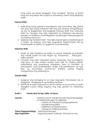 22
kung ayaw ng ibang tanggapin ang mungkahi. Itanong sa kanila
kung ano ang ideya nila tungkol sa networking. Gawin itong takdang-
aralin.
Isapuso Natin
1. Ipaliwanag kung papaano isinasagawa ang networking. Ibig sabihin
nito ang mga taong nahikayat nila ang siya namang manghihikayat
ng iba na ipagpatuloy ang pagiging malusog dahil may mabuting
dulot ito. Tulungan ang mga mag-aaral na makakuha ng resource
speaker na tatalakay sa kahalagahan ng kalusugan bilang programa
sa kanilang advocacy.
2. Ipabasa ang Tandaan Natin. Tanungin ang konsepto at ipaliwanag ito
o hingan ng reaksyon ang mga mag-aaral. Paghahandain sila ng
manila paper at sabihin na gagamitin ito kinabukasan.
Isabuhay Natin
1. Ipaskil sa mga dingding ng pasilyo sa bawat palapag ng paaralan
ang manila paper na may slogan ng “Kampanya… Kalusugan…
Halina Sali Na!
2. Tulungan ang mga mag-aaral upang makausap ang punongguro,
mga guro, at mga student leaders para higit na maging kapaki-
pakinabang ang proyektong isasagawa para sa paaralan at
pamayanan. Kung kinakailangan, hingin ang partisipasyon ng mga
lider ng komunidad (community leaders) upang maging
matagumpay ang adhikaing ito.
Subukin Natin
1. Ipagawa ang bahaging ito sa mga mag-aaral. Patnubayan sila sa
paggawa, hanggang ito ay kanilang matapos.
2. Ipaintindi sa mga mag-aaral na sila ay handa na sa susunod na aralin
sapagkat masusi nilang nagawa ang mga gawain sa nakaraang
aralin.
Aralin 7 Panalo Ako! Sa Isip, Salita, at Gawa
Layunin: Napatutunayan ang ibinubunga ng pangangalaga
sa sariling kalusugan at kaligtasan
- maayos at malusog na pangangatawan
- kaangkupang pisikal
- kaligtasan sa kapahamakan
- masaya at maliksing katawan
Paksa/Pagpapahalaga: Mabuting Kalusugan
Mga Kagamitan: Sagutang papel, notebook, fish bowl na may
 