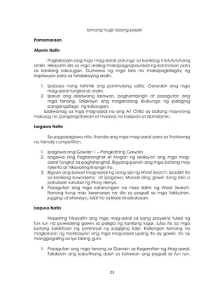23
Pamamaraan
Alamin Natin
Paglakbayin ang mga mag-aaral patungo sa kanilang matututuhang
aralin. Hikayatin sila sa mga araling makapagpapaunlad ng karanasan para
sa kanilang kalusugan. Gumawa ng mga laro na makapagbibigay ng
inspirasyon para sa tatalakaying aralin.
1. Ipabasa nang tahimik ang panimulang salita. Ganyakin ang mga
mag-aaral tungkol sa aralin.
2. Ipasuri ang dalawang larawan, paghambingin at pasagutan ang
mga tanong. Talakayin ang magandang ibubunga ng palaging
pangangalaga ng kalusugan.
Ipaliwanag sa mga mag-aaral na ang A1 Child ay batang mayroong
malusog na pangangatawan at maayos na kaisipan at damdamin.
Isagawa Natin
Sa pagsasagawa nito, ihanda ang mga mag-aaral para sa tinatawag
na friendly competition.
1. Ipagawa ang Gawain 1 – Pangkatang Gawain.
2. Isagawa ang Pagtatanghal at hingan ng reaksyon ang mga mag-
aaral tungkol sa pagtatanghal. Bigyang-pansin ang mga batang may
talento at hikayating linangin ito.
3. Bigyan ang bawat mag-aaral ng isang sipi ng Word Search. Ipadikit ito
sa kanilang kuwaderno at ipagawa. Maaari ding gawin itong laro o
pahulaan katulad ng Pinoy Henyo.
4. Pasagutan ang mga katanungan na nasa ilalim ng Word Search.
Itanong kung may karanasan na sila sa pagsali sa mga takbuhan,
jogging at ehersisyo. Iulat ito sa klase kinabukasan.
Isapuso Natin
Maaaring hikayatin ang mga mag-aaral sa isang proyekto tulad ng
fun run na puwedeng gawin sa paligid ng kanilang lugar. Iutos ito sa mga
batang kakikitaan ng potensyal ng pagiging lider. Kailangan lamang na
magkaroon ng motibasyon ang mga mag-aaral upang ito ay gawin. Ito ay
manggagaling sa iyo bilang guro.
1. Pasagutan ang mga tanong sa Gawain sa Kagamitan ng Mag-aaral.
Talakayin ang kabutihang dulot sa katawan ang pagsali sa fun run.
lamang hugis isdang papel
 