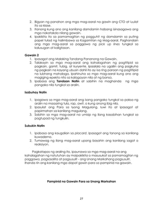 27
2. Bigyan ng panahon ang mga mag-aaral na gawin ang CTO at iuulat
ito sa klase.
3. Itanong kung ano ang kanilang damdamin habang isinasagawa ang
mga nakatakda nilang gawain.
4. Ipakikita ito sa pamamagitan ng pagguhit ng damdamin sa puting
papel tulad ng halimbawa sa Kagamitan ng Mag-aaral. Paghandain
ang mga mag-aaral sa paggawa ng pick up lines tungkol sa
kalusugan at kaligtasan.
Gawain 2
1. Ipasagot ang Malaking Tandang Pananong na Gawain.
2. Talakayin sa mga mag-aaral ang kahalagahan ng pagtitipid sa
pagkain, gamit, tubig, at kuryente. Ipaalala na ugaliin ang pagkuha
ng pagkain na kayang ubusin dahil ito ay isa ring paraan ng pagtitipid
na lubhang mahalaga. Ipahinuha sa mga mag-aaral kung ano ang
magiging epekto nito sa kalagayan nila at ng bansa.
3. Ipabasa ang Tandaan Natin at sabihin na maghanda ng mga
pangako nila tungkol sa aralin.
Isabuhay Natin
1. Ipagawa sa mga mag-aaral ang isang pangako tungkol sa paksa ng
aralin na maaaring tula, rap, awit, o kung anong ibig nila.
2. Ipasulat ang Para sa Iyong Magulang. Iuwi ito at ipasagot at
papirmahan sa kanilang magulang.
3. Sabihin sa mga mag-aaral na umisip ng ilang kasabihan tungkol sa
pagtupad ng tungkulin.
Subukin Natin
1. Ipabasa ang kaugalian sa placard. Ipasagot ang tanong sa kanilang
kuwaderno.
2. Tumawag ng ilang mag-aaral upang basahin ang kanilang sagot o
reaksiyon.
Pagkatapos ng araling ito, ipaunawa sa mga mag-aaral na ang
kahalagahan ng natutuhan ay maipakikita o masusukat sa pamamagitan ng
paggawa, pagsasalita at pagsusulit - ang Unang Markahang pagsusulit.
Ihanda rin ang kanilang mga dapat gawin para sa pampinid na gawain.
Pampinid na Gawain Para sa Unang Markahan
 