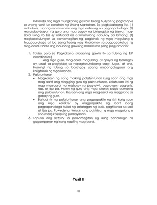 28
Inihanda ang mga mungkahing gawain bilang hudyat ng pagtatapos
sa unang yunit sa panahon ng Unang Markahan. Sa pagkakataong ito, (1)
mabubuo, mapagsasama-sama ang mga nalinang na pagpapahalaga; (2)
masusubaybayan ng guro ang mga bagay na ipinangako ng bawat mag-
aaral kung ito ba ay natupad na o sinisimulang isabuhay pa lamang; (3)
magkakatulungan sa pamamagitan ng paglahok ng mga magulang o
tagapag-alaga at iba pang taong may kinalaman sa pagpapakatao ng
mag-aaral. Narito ang iba-ibang gawaing maaari mo pang pagyamanin:
1. Takbo para sa Pagkakaisa (Maaaring gawin ito sa tulong ng EsP
coordinator.)
Ang mga guro, mag-aaral, magulang, at opisyal ng barangay
ay sasali sa pagtakbo sa napagkasunduang araw, lugar, at oras.
Humingi ng tulong sa barangay upang mapangalagaan ang
kaligtasan ng mga lalahok.
2. Palatuntunan
 Magkaroon ng isang maikling palatuntunan kung saan ang mga
mag-aaral ang magiging guro ng palatuntunan. Lalahukan ito ng
mga mag-aaral na mahusay sa pag-awit, pagsayaw, pag-arte,
rap, at iba pa. Pipiliin ng guro ang mga lalahok bago dumating
ang palatuntunan. Hayaan ang mga mag-aaral na magplano sa
gabay ng guro.
 Bahagi rin ng palatuntunan ang pagpapakita ng skit kung saan
ang mga karakter ay magpapakita ng iba’t ibang
pagpapahalaga tulad ng katatagan ng loob, pagtitiwala sa sarili
at iba pa. Puwedeng himukin ang pakikiisa ng mga magulang o
sino mang kasapi ng pamayanan.
3. Tapusin ang activity sa pamamagitan ng isang panalangin na
gagampanan ng isang napiling mag-aaral.
Yunit II
 
