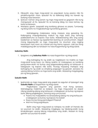 47
2. Hikayatin ang mga mag-aaral na pag-isipan kung paano nila ito
pinakitunguhan noon. Ipasulat ito sa kaliwang bilog na hawak ng
batang nasa larawan.
3. Ipatuon naman ang pansin ng mga mag-aaral sa gagawin nila kung
mangyayari uli ito. Ipasulat ito sa kanang bilog na nasa kamay ng
bata sa larawan.
4. Matapos gawin, ipapaskil ang kanilang ginawa sa pisara. Tumawag
ng ilang bata na magbabahagi ng kanilang ginawa.
Mahalagang maiproseso nang maayos ang gawaing ito.
Kailangang mapagnilayang mabuti ng mga bata ang tamang
pakikisalamuha sa kapwa niya bata. Makakatulong dito ang iyong
kaalaman sa teorya ng experiential learning at constructivism. Dapat
mong bigyang-diin sa mga mag-aaral na anuman ang naging
karanasan niya noon ay maaari pa ring itama ngayon. Lalo pa itong
mabibigyang-diin sa tandaan na nasa Kagamitang ng Mag-aaral.
Isabuhay Natin
1. Ipagawa ang Isabuhay Natin na nasa Kagamitan ng Mag-aaral.
Ang bahaging ito ng aralin ay naglalayon na makita sa mga
mag-aaral kung kaya na nilang ipakita at maisagawa sa kanilang
pang-araw-araw na buhay ang pagsasaalang-alang sa katayuan o
kalagayan ng kapwa nila bata. Huwag hayaang matapos ang
bahaging ito ng aralin sa simpleng pagsagot ng gawain. Iproseso ito
upang lalong tumimo sa mga bata ang aralin. Maaaring magdagdag
pa ng ilang gawain.
Subukin Natin
1. Ipahanda sa mga mag-aaral ang papel na sagutan at ipasagot ang
Subukin Natin sa Kagamitan ng Mag-aaral.
Pagkatapos sagutan ang gawain, muli itong iproseso.
Mahalagang maikintal sa kaisipan ng mga mag-aaral na dapat
nilang isaalang-alang ang katayuan o kalagayan sa buhay ng kapwa
bata. Bilang paglalagom, itanong ang sumusunod:
 Paano mo maipakikita na isinasaalang-alang mo ang katayuan
o kalagayan sa buhay ng kapwa mo bata?
 Kaya mo ba itong panindigan? Paano?
 Muli mo itong pagnilayan.
Batiin ang mga mag-aaral sa natapos na aralin at ihanda sila
sa susunod na aralin. Maaaring magbigay ng takdang-aralin kung
kinakailangan upang lalong mapatibay ang aralin. Maaari rin itong
gamitin sa susunod na aralin.
 