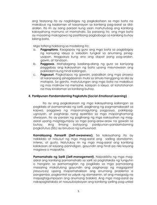 5
ang teoryang ito ay nagbibigay ng pagkakataon sa mga bata na
makabuo ng kaalaman at kasanayan sa kanilang pag-aaral sa silid-
aralan. Ito rin ay isang paraan kung saan mahuhubog ang kanilang
kakayahang mamuno at mamahala. Sa paraang ito, ang mga bata
ay maaaring makagawa ng positibong pagbabago sa kanilang buhay
bilang bata.
Mga tatlong hakbang sa modelong ito:
a. Pagpaplano. Kaagapay ng guro ang mga bata sa pagbibigay
ng kaniyang ideya o saloobin tungkol sa anumang pinag-
usapan. Magpasya kung ano ang dapat pang pag-aralan,
gawin, at tandaan.
b. Paggawa. Mahalagang isaalang-alang ng guro sa kaniyang
paggabay ang kakayahan ng bata upang maunawaan ang
pakikialam kung hindi kailangan.
c. Pagsusuri. Pagkatapos ng gawain, pabalikan ang mga proseso
at karanasang pinagdaanan mula sa simula hanggang sa sila ay
matapos. Sa ganito, matutulungan ang mga bata na makabuo
ng mas malinaw na mensahe, kaisipan o ideya, at katotohanan
na may kinalaman sa kanilang buhay.
4. Panlipunan-Pandamdaming Pagkatuto (Social-Emotional Learning)
Ito ay ang pagkakaroon ng mga kakayahang kailangan sa
pagkilala at pamamahala ng sarili, paglinang ng pagmamalasakit sa
kapwa, paggawa ng mapananagutang pagpasya, pakikipag-
ugnayan, at pagharap nang epektibo sa mga mapanghamong
sitwasyon. Ito ay paraan ng paglinang ng mga kakayahan ng mag-
aaral upang magtagumpay sa mga pang-araw-araw na gawain sa
buhay. Ang limang batayang panlipunan–pandamdaming
pagkatutuo (SEL) ay binubuo ng sumusunod:
Kamalayang Pansarili (Self-awareness). Sa kakayahang ito ay
nakikilala at nasusuri ng mga mag-aaral ang sariling damdamin,
interes, at gusto. Natutukoy rin ng mga mag-aaral ang kanilang
kalakasan at kayang panindigan, gayundin ang hindi pa nila kayang
magawa o maipakita.
Pamamahala ng Sarili (Self-management). Naipakikita ng mga mag-
aaral ang kanilang pamamahala sa sarili sa pagtatakda ng tunguhin
o hangarin sa pamamagitan ng pagkilala sa mga pamaraang
maaaring makatulong gayundin ang paghanap ng magagamit
(resources) upang mapamahalaan ang anumang problema o
pangamba, pagkontrol sa udyok ng damdamin, at ang masigasig na
mapagtagumpayan ang anumang balakid. Ang mga mag-aaral ay
nakapagtatakda at nasusubaybayan ang kanilang sariling pag-unlad
 