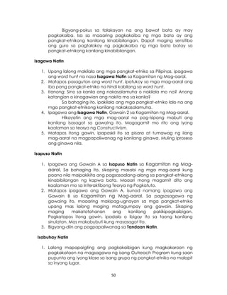 50
Bigyang-pokus sa talakayan na ang bawat bata ay may
pagkakaiba. Isa sa maaaring pagkakaiba ng mga bata ay ang
pangkat-etnikong kanilang kinabibilangan. Dapat maging sensitibo
ang guro sa pagtalakay ng pagkakaiba ng mga bata batay sa
pangkat-etnikong kanilang kinabibilangan.
Isagawa Natin
1. Upang lalong makilala ang mga pangkat-etniko sa Pilipinas, ipagawa
ang word hunt na nasa Isagawa Natin sa Kagamitan ng Mag-aaral.
2. Matapos pasagutan ang word hunt, ipatukoy sa mga mag-aaral ang
iba pang pangkat-etniko na hindi kabilang sa word hunt.
3. Itanong: Sino sa kanila ang nakasalamuha o nakilala mo na? Anong
katangian o kinagawian ang nakita mo sa kanila?
Sa bahaging ito, ipakilala ang mga pangkat-etniko lalo na ang
mga pangkat-etnikong kanilang nakakasalamuha.
4. Ipagawa ang Isagawa Natin, Gawain 2 sa Kagamitan ng Mag-aaral.
Hikayatin ang mga mag-aaral na pag-isipang mabuti ang
kanilang isasagot sa gawaing ito. Magagamit mo rito ang iyong
kaalaman sa teorya ng Constructivism.
5. Matapos itong gawin, ipapaskil ito sa pisara at tumawag ng ilang
mag-aaral na magpapaliwanag ng kanilang ginawa. Muling iproseso
ang ginawa nila.
Isapuso Natin
1. Ipagawa ang Gawain A sa Isapuso Natin sa Kagamitan ng Mag-
aaral. Sa bahaging ito, sikaping masabi ng mga mag-aaral kung
paano nila maipakikita ang pagsasaalang-alang sa pangkat-etnikong
kinabibilangan ng kapwa bata. Maaari mong magamit dito ang
kaalaman mo sa Interaktibong Teorya ng Pagkatuto.
2. Matapos ipagawa ang Gawain A, isunod namang ipagawa ang
Gawain B sa Kagamitan ng Mag-aaral. Sa pagsasagawa ng
gawaing ito, maaaring makipag-ugnayan sa mga pangkat-etniko
upang mas lalong maging matagumpay ang gawain. Sikaping
maging makatotohanan ang kanilang pakikipagkaibigan.
Pagkatapos itong gawin, ipadala o ibigay ito sa taong kanilang
sinulatan. Mas makabubuti kung masasagot ito.
3. Bigyang-diin ang pagpapaliwanag sa Tandaan Natin.
Isabuhay Natin
1. Lalong mapapaigting ang pagkakaibigan kung magkakaroon ng
pagkakataon na magsagawa ng isang Outreach Program kung saan
pupunta ang iyong klase sa isang grupo ng pangkat-etniko na malapit
sa inyong lugar.
 