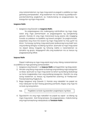 52
ang nararamdaman ng mga mag-aaral sa pagsali o pakikiisa sa mga
gawaing pampaaralan. Ang kaalaman mo sa teorya ng panlipunan-
pandamdaming pagkatuto ay makatutulong sa pagpoproseso ng
kasagutan ng mga mag-aaral.
Isagawa Natin
1. Ipagawa ang Gawain sa Isagawa Natin.
Sa pagsasagawa nito, kailangang naintindihan ng mga mag-
aaral ang mga pamantayan sa pagsasagawa ng pangkatang
gawain. Ihanda rin ang mga manonood kung paano sila magiging
hurado sa palabas na ipakikita ng bawat pangkat. Sa paghuhurado,
ipapataas ang show-me board ng mga mag-aaral na may guhit na
bituin. Tumawag ng ilang mag-aaral para ipaliwanag kung bakit iyon
ang kanilang ibinigay na bilang ng bituin. Ipamulat sa mga mag-aaral
na dapat silang magsabi ng totoong nakita o naramdaman sa
ipinakita ng grupo. Magagamit dito ang kaalaman mo sa teorya ng
pagpapasyang etikal.
Isapuso Natin
Dapat malinang sa mga mag-aaral ang tunay nilang nararamdaman
sa pakikiisa sa mga gawaing pampaaralan.
1. Ipagawa ang Gawain 1 sa Isapuso Natin sa Kagamitan ng Mag-aaral.
2. Himukin ang ilang mag-aaral na ibahagi ang kanilang mga kasagutan
sa klase. Ipamulat sa mga mag-aaral na lahat ng kanilang ibabahagi
ay tama magkakaiba man ang kanilang kasagutan. Gamitin mo ang
iyong kaalaman sa teorya ng Experiential Learning at Panlipunan-
Pandamdaming Pagkatuto.
3. Bago ipagawa ang Gawain 2, ihanda ang nakabilot na papel na
may nakasulat na iba’t ibang gawaing pambata. Ilagay ang mga ito
sa loob ng isang kahon.
Hal.
4. Siguraduhin na ang mga nakabilot na papel ay sapat sa bilang ng
mga mag-aaral. Muli itong iproseso. Sa pagpoproseso, makatutulong
ang mga konseptong nakapaloob sa Tandaan Natin.
Paglalaro sa loob ng paaralan pagkatapos ng klase.
 
