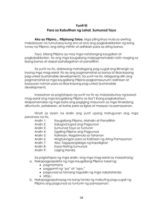 58
Yunit III
Para sa Kabutihan ng Lahat, Sumunod Tayo
Ako ay Pilipino... Pilipinong Totoo. Mga piling linya mula sa awiting
makabayan na tumutukoy kung sino at ano ang pagkakakilanlan ng isang
tunay na Pilipino: ang ating mithiin at adhikain para sa ating bansa.
Tayo, bilang Pilipino ay may mga natatanging kaugalian at
pagkakakilanlan. Ito ang mga kaugaliang maipagmamalaki natin maging sa
ibang bansa at dapat pahalagahan at panatilihin.
Sa yunit na ito, dalawang mahalagang pag-uugali ang lilinangin sa
inyong mga mag-aaral. Ito ay ang pagmamahal sa bansa at likas-kayang
pag-unlad (sustainable development). Sa yunit na ito, bibigyang-diin ang
pagmamahal sa mga kaugaliang Pilipino-pagkamasunurin; kalinisan at
kaayusan naman para sa likas-kayang pag-unlad (sustainable
development).
Inaasahan sa pagtatapos ng yunit na ito ay maisasabuhay ng bawat
mag-aaral ang mga kaugaliang Pilipino sa iba’t ibang pagkakataon.
Maipamamalas ng mga bata ang pagiging masunurin sa mga itinakdang
alituntunin, patakaran, at batas para sa ligtas at maayos na pamayanan.
Hinati sa siyam na aralin ang yunit upang matugunan ang mga
pananaw na ito.
Aralin 1: Kaugaliang Pilipino, Mahalin at Panatilihin
Aralin 2: Kalugod-lugod ang Pagsunod
Aralin 3: Sumunod Tayo sa Tuntunin
Aralin 4: Ugaling Pilipino ang Pagsunod
Aralin 5: Kalinisan, Nagsisimula sa Tahanan
Aralin 6: Magtulungan para sa Kalinisan ng Ating Pamayanan
Aralin 7: Ako: Tagapangalaga ng Kapaligiran
Aralin 8: Kaya Nating Sumunod
Aralin 9: Laging Handa
Sa pagtatapos ng mga aralin, ang mga mag-aaral ay inaasahang:
a. Nakapagpapakita ng mga kaugaliang Pilipino tulad ng:
 pagmamano
 paggamit ng “po” at “opo,”
 pagsunod sa tamang tagubilin ng mga nakatatanda
 atbp.;
b. Nakapagpapahayag na isang tanda ng mabuting pag-uugali ng
Pilipino ang pagsunod sa tuntunin ng pamayanan;
 