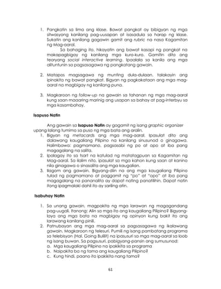 61
1. Pangkatin sa lima ang klase. Bawat pangkat ay bibigyan ng mga
sitwasyong kanilang pag-uusapan at isasadula sa harap ng klase.
Sukatin ang kanilang gagawin gamit ang rubric na nasa Kagamitan
ng Mag-aaral.
Sa bahaging ito, hikayatin ang bawat kasapi ng pangkat na
makapagbigay ng kanilang mga kuro-kuro. Gamitin dito ang
teoryang social interactive learning. Ipaalala sa kanila ang mga
alituntunin sa pagsasagawa ng pangkatang gawain.
2. Matapos magsagawa ng munting dula-dulaan, talakayin ang
ipinakita ng bawat pangkat. Bigyan ng pagkakataon ang mga mag-
aaral na magbigay ng kanilang puna.
3. Magkaroon ng follow-up na gawain sa tahanan ng mga mag-aaral
kung saan maaaring marinig ang usapan sa bahay at pag-interbyu sa
mga kasambahay.
Isapuso Natin
Ang gawain sa Isapuso Natin ay gagamit ng isang graphic organizer
upang lalong tumimo sa puso ng mga bata ang aralin.
1. Bigyan ng metacards ang mga mag-aaral. Ipasulat dito ang
dalawang kaugaliang Pilipino na kanilang sinusunod o ginagawa.
Halimbawa: pagmamano, pagsasabi ng po at opo at iba pang
magagalang na salita.
2. Ipalagay ito sa tsart na katulad ng matatagpuan sa Kagamitan ng
Mag-aaral. Sa ilalim nito, ipasulat sa mga kahon kung saan at kanino
nila ginagawa o sinasalita ang mga kaugalian.
3. Ilagom ang gawain. Bigyang-diin na ang mga kaugaliang Pilipino
tulad ng pagmamano at paggamit ng “po” at “opo” at iba pang
magagalang na pananalita ay dapat nating panatilihin. Dapat natin
itong ipagmalaki dahil ito ay sariling atin.
Isabuhay Natin
1. Sa unang gawain, magpakita ng mga larawan ng magagandang
pag-uugali. Itanong: Alin sa mga ito ang kaugaliang Pilipino? Bigyang-
laya ang mga bata na magbigay ng opinyon kung bakit ito ang
larawang kanilang pinili.
2. Patnubayan ang mga mag-aaral sa pagsasagawa ng ikalawang
gawain. Magkaroon ng telesuri. Pumili ng isang pambatang programa
sa telebisyon (Hal. Going Bulilit) na ipasusuri sa mga mag-aaral sa loob
ng isang buwan. Sa pagsusuri, pabigyang-pansin ang sumusunod:
a. Mga kaugaliang Pilipino na ipakikita sa programa
b. Naipakita ba ng tama ang kaugaliang Pilipino?
c. Kung hindi, paano ito ipakikita nang tama?
 