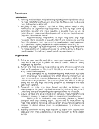 63
Pamamaraan
Alamin Natin
1. Itanong: Natatandaan mo pa ba ang mga tagubilin o paalaala sa iyo
ng mga nakatatanda? Isa-isahin ang mga ito. Nasusunod mo ba ang
mga ito? Bakit at bakit hindi?
2. Magpaguhit ng caterpillar organizer sa isang papel (Tingnan ang
halimbawa sa Kagamitan ng Mag-aaral). Sa loob ng mga kurba ng
caterpillar, ipasulat ang mga tagubilin o paalala mula sa ulo ng
caterpillar ang pinakamadalas nilang sundin at sa may buntot naman
ang hindi nila madalas sundin.
Pagsumikapang maipalabas sa mga mag-aaral ang mga
naaalala nilang paalaala o tagubilin. Gamit ang experiential learning
theory ipadama sa mga mag-aaral na ang kanilang mga karanasan
ay pagkukunan ng bagong kaalamang tatalakayin sa araling ito.
3. Iproseso ang sagot ng mga mag-aaral. Tumawag ng ilang mag-aaral
na magpapakita at magpapaliwanag ng kanilang ginawa. Bigyang-
pansin na dapat sundin ang mga tagubilin ng nakatatanda.
Isagawa Natin
1. Batay sa mga tagubilin na ibinigay ng mga mag-aaral, ipasuri kung
ang lahat ng mga tagubilin ay dapat sundin. Hayaan silang
magbigay ng opinyon.
2. Turuan ang mga batang mag-analisa ng isang sitwasyon gamit ang
tsart sa Kagamitan ng Mag-aaral. Magbigay muna ng halimbawa
kung paano ito isasagawa.
Ang bahaging ito ay napakahalagang matutuhan ng bata
gamit ang teorya ng pagpapasyang etikal. Sikaping maipamulat sa
mga mag-aaral na ang pagkakaroon ng magandang desisyon ay
dumaraan sa mga proseso. Sa pamamagitan nito, dapat isaalang-
alang nila na ang mga desisyong gagawin ay nararapat na nasa
kabutihan ng lahat.
3. Pangkatin sa anim ang klase. Bawat pangkat ay bibigyan ng
sitwasyong susuriin gamit ang tsart na nasa Kagamitan ng Mag-aaral.
Dalawang pangkat ang tatanggap ng magkatulad na sitwasyon.
4. Ipaulat sa klase ang ginawa ng bawat pangkat. Pagkumparahin ang
prosesong ginawa ng mga pangkat na magkatulad ang sitwasyon.
Bigyang-diin sa talakayan ang prosesong ginawa ng bawat
pangkat hindi ang kanilang sagot. Layunin nito na matuklasan ng
mga mag-aaral sa kanilang sariling paraan ang pinakamagandang
proseso na dapat nilang gawin sa pagkakaroon ng mahusay na
desisyon.
5. Bigyang-pansin din na ang mga tagubilin ay dapat suriin bago sundin
sapagkat may mga pagkakataon na ang tagubilin ay hindi dapat
sundin.
 