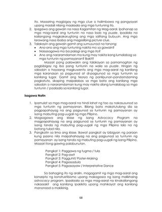 68
ito. Maaaring magbigay ng mga clue o halimbawa ng pangyayari
upang madali nilang maalaala ang mga tuntuning ito.
2. Ipagawa ang gawain na nasa Kagamitan ng Mag-aaral. Ipahanap sa
mga mag-aaral ang tuntunin na nasa loob ng puzzle. Ipaalala na
kailangang magkakarugtong ang mga salitang bubuuin. Ang mga
larawang nasa ibaba ang magsisilbing picture clue.
3. Talakayin ang gawain gamit ang sumusunod na tanong:
 Ano-ano ang mga tuntuning nakita mo sa gawain?
 Naisasagawa mo ba palagi ang mga ito?
 Ano ang nararamdaman mo kung may nakita kang lumalabag sa
mga tuntunin ng pamayanan? Bakit?
Maaari pang palawakin ang talakayan sa pamamagitan ng
pagbibigay ng iba pang tuntunin na wala sa puzzle. Hingan ng
saloobin o hayaang magkuwento ang mga mag-aaral ng kanilang
mga karanasan sa pagsunod at di-pagsunod sa mga tuntunin sa
kanilang lugar. Gamit ang teorya ng panlipunan-pandamdaming
pagkatuto, sikaping maipalabas sa mga bata ang kanilang mga
saloobin o nararamdaman kung may nakita silang lumalabag sa mga
tuntunin / paalaala sa kanilang lugar.
Isagawa Natin
1. Ipamulat sa mga mag-aaral na hindi lahat ng tao ay nakasusunod sa
mga tuntunin ng pamayanan. Bilang bata makatutulong sila sa
pagpapahayag na ang pagsunod sa tuntunin ng pamayanan ay
isang mabuting pag-uugali ng mga Pilipino.
2. Magsagawa ang klase ng isang Advocacy Program na
magpapahayag na ang pagsunod sa tuntunin ng pamayanan ay
isang tanda ng mabuting pag-uugali ng mga Pilipino lalo na ng
batang tulad nila.
3. Pangkatin sa lima ang klase. Bawat pangkat ay bibigyan ng paraan
kung paano nila maipahahayag na ang pagsunod sa tuntunin ng
pamayanan ay isang tanda ng mabuting pag-uugali ng isang Pilipino.
Maaari itong gawing palabunutan.
Pangkat 1: Paggawa ng tugma / tula
Pangkat 2: Pag-awit
Pangkat 3: Pagguhit/ Poster-Making
Pangkat 4: Pagsasadula
Pangkat 5: Pagsasayaw / Interpretative Dance
Sa bahaging ito ng aralin, magagamit ng mga mag-aaral ang
konsepto ng konstruktibismo upang makagawa ng isang malikhaing
advocacy program. Ipaalaala sa mga mag-aaral na kinakailangang
nakaaakit ang kanilang ipakikita upang mahikayat ang kanilang
manonood o makikinig.
 