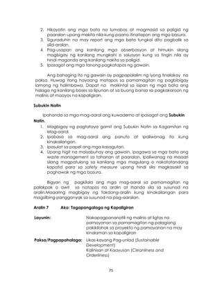 75
2. Hikayatin ang mga bata na lumabas at magmasid sa paligid ng
paaralan upang makita nila kung paano itinatapon ang mga basura.
3. Siguraduhin na may report ang mga bata tungkol dito pagbalik sa
silid-aralan.
4. Pag-usapan ang kanilang mga obserbasyon at himukin silang
magbigay ng kanilang mungkahi o solusyon kung sa tingin nila ay
hindi maganda ang kanilang nakita sa paligid.
5. Ipasagot ang mga tanong pagkatapos ng gawain.
Ang bahaging ito ng gawain ay pagpapalalim ng iyong tinalakay na
paksa. Huwag itong hayaang matapos sa pamamagitan ng pagbibigay
lamang ng halimbawa. Dapat na maikintal sa isipan ng mga bata ang
halaga ng kanilang boses sa lipunan at sa buong bansa sa pagkakaroon ng
malinis at maayos na kapaligiran.
Subukin Natin
Ipahanda sa mga mag-aaral ang kuwaderno at ipasagot ang Subukin
Natin.
1. Magbigay ng pagtataya gamit ang Subukin Natin sa Kagamitan ng
Mag-aaral.
2. Ipabasa sa mag-aaral ang panuto at ipaliwanag ito kung
kinakailangan.
3. Ipasulat sa papel ang mga kasagutan.
4. Upang higit na maisabuhay ang gawain, ipagawa sa mga bata ang
waste management sa tahanan at paaralan. Ipaliwanag na maaari
silang magpatulong sa kanilang mga magulang o nakatatandang
kapatid para sa safety measure upang hindi sila magkasakit sa
paghawak ng mga basura.
Bigyan ng pagkilala ang mga mag-aaral sa pamamagitan ng
palakpak o awit sa natapos na aralin at ihanda sila sa susunod na
aralin.Maaaring magbigay ng takdang-aralin kung kinakailangan para
magsilbing pangganyak sa susunod na pag-aaralan.
Aralin 7 Ako: Tagapangalaga ng Kapaligiran
Layunin: Nakapagpananatili ng malinis at ligtas na
pamayanan sa pamamagitan ng palagiang
pakikilahok sa proyekto ng pamayanan na may
kinalaman sa kapaligiran
Paksa/Pagpapahalaga: Likas-kayang Pag-unlad (Sustainable
Development)
Kalinisan at Kaayusan (Cleanliness and
Orderliness)
 