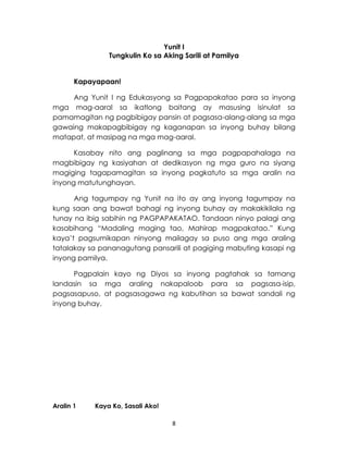 8
Yunit I
Tungkulin Ko sa Aking Sarili at Pamilya
Kapayapaan!
Ang Yunit I ng Edukasyong sa Pagpapakatao para sa inyong
mga mag-aaral sa ikatlong baitang ay masusing isinulat sa
pamamagitan ng pagbibigay pansin at pagsasa-alang-alang sa mga
gawaing makapagbibigay ng kaganapan sa inyong buhay bilang
matapat, at masipag na mga mag-aaral.
Kasabay nito ang paglinang sa mga pagpapahalaga na
magbibigay ng kasiyahan at dedikasyon ng mga guro na siyang
magiging tagapamagitan sa inyong pagkatuto sa mga aralin na
inyong matutunghayan.
Ang tagumpay ng Yunit na ito ay ang inyong tagumpay na
kung saan ang bawat bahagi ng inyong buhay ay makakikilala ng
tunay na ibig sabihin ng PAGPAPAKATAO. Tandaan ninyo palagi ang
kasabihang “Madaling maging tao, Mahirap magpakatao.” Kung
kaya’t pagsumikapan ninyong mailagay sa puso ang mga araling
tatalakay sa pananagutang pansarili at pagiging mabuting kasapi ng
inyong pamilya.
Pagpalain kayo ng Diyos sa inyong pagtahak sa tamang
landasin sa mga araling nakapaloob para sa pagsasa-isip,
pagsasapuso, at pagsasagawa ng kabutihan sa bawat sandali ng
inyong buhay.
Aralin 1 Kaya Ko, Sasali Ako!
 