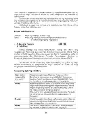 84
aaral tungkol sa mga natatanging kaugalian ng mga Pilipino kaalinsabay ng
pagsunod sa mga tuntunin at batas na may kaugnayan sa kalikasan at
pamayanan.
Layunin din nito na makita kung naisasabuhay na ng mga mag-aaral
ang mga kaugaliang Pilipino at naipamamalas nila ang pagiging masunurin
sa mga itinakdang alituntunin.
Mahahati sa apat na bahagi ang palatuntunan Talk Show, Living
Gallery, Value Trail, at Reflection.
Sampol na Palatuntunan
Gawain: Araw ng Pamilya (Family Day)
Tema: Mabuting Pamilya para sa Pagmamahal sa Bansa
at sa Pandaigdigang Pagkakaisa
I. A. Opening Program 8:00-9:30
B. Talk Show
Bilang bahagi ng Bukas-Palatuntunan, isang talk show ang
magaganap. Pipili ang guro ng mga batang magsisiganap bilang host /
anchor at field reporters. Gayundin ang mga taong magsisilbing bisita na
kakapanayamin nila. (Halimbawa: Pangulo, Punumbayan, Kapitan ng
Barangay, Magulang, Punungguro, mag-aaral, at miyembro ng SGC.)
Tatalakayin sa talk show ang mga natatanging kaugalian ng mga
Pilipino kaalinsabay sa pagsunod sa mga tuntunin at batas na may
kaugnayan sa kalikasan at pamayanan.
Mungkahing Daloy ng Talk Show
Host: (sabay
magsasalita
ang hosts)
Magandang Umaga, Pilipinas. Ako po si Mikey
Sanchez at ako naman si Arnold Drilon. Ito po ang
Ugaling Tapat, Serbisyong Angat! DZWXX103.7 Patrol
ng Kabataan para Pandaigdigang Pagkakaisa
Mikey: Ngayong araw na ito ay pupulsuhan natin ang ating
mga mamamayan hinggil sa Pagmamahal sa Bansa,
mga Kaugaliang Pilipino at Likas-kayang Pag-unlad
na nagaganap sa ating kapaligiran.
Masuwerte tayo sapagkat kasama natin ang Pangulo
ng ating bansa, si (mag-imbento ng pangalan ng
Pangulo).
Arnold: Magandang Umaga, Kgg. na Pangulo, salamat po sa
pagpapaunlak sa aming talakayan. Mahahalagang
isyu po ang ating pag-uusapan.
Mikey: Dumeretso na po tayo sa talakayan. Bilang Pangulo
ng Pilipinas, napapanatili ba natin ang mga
 