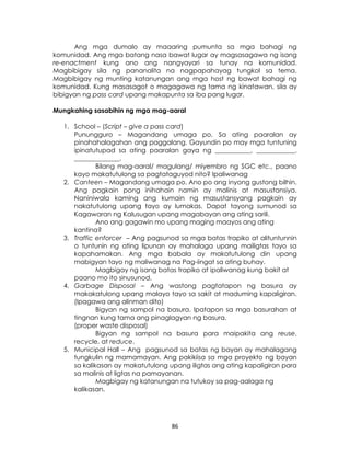 86
Ang mga dumalo ay maaaring pumunta sa mga bahagi ng
komunidad. Ang mga batang nasa bawat lugar ay magsasagawa ng isang
re-enactment kung ano ang nangyayari sa tunay na komunidad.
Magbibigay sila ng pananalita na nagpapahayag tungkol sa tema.
Magbibigay ng munting katanungan ang mga host ng bawat bahagi ng
komunidad. Kung masasagot o magagawa ng tama ng kinatawan, sila ay
bibigyan ng pass card upang makapunta sa iba pang lugar.
Mungkahing sasabihin ng mga mag-aaral
1. School – (Script – give a pass card)
Punungguro – Magandang umaga po. Sa ating paaralan ay
pinahahalagahan ang paggalang. Gayundin po may mga tuntuning
ipinatutupad sa ating paaralan gaya ng ___________, ____________,
______________.
Bilang mag-aaral/ magulang/ miyembro ng SGC etc., paano
kayo makatutulong sa pagtataguyod nito? Ipaliwanag
2. Canteen – Magandang umaga po. Ano po ang inyong gustong bilhin.
Ang pagkain pong inihahain namin ay malinis at masustansiya.
Naniniwala kaming ang kumain ng masustansyang pagkain ay
nakatutulong upang tayo ay lumakas. Dapat tayong sumunod sa
Kagawaran ng Kalusugan upang magabayan ang ating sarili.
Ano ang gagawin mo upang maging maayos ang ating
kantina?
3. Traffic enforcer – Ang pagsunod sa mga batas trapiko at alituntunnin
o tuntunin ng ating lipunan ay mahalaga upang mailigtas tayo sa
kapahamakan. Ang mga babala ay makatutulong din upang
mabigyan tayo ng maliwanag na Pag-iingat sa ating buhay.
Magbigay ng isang batas trapiko at ipaliwanag kung bakit at
paano mo ito sinusunod.
4. Garbage Disposal – Ang wastong pagtatapon ng basura ay
makakatulong upang malayo tayo sa sakit at maduming kapaligiran.
(Ipagawa ang alinman dito)
Bigyan ng sampol na basura. Ipatapon sa mga basurahan at
tingnan kung tama ang pinaglagyan ng basura.
(proper waste disposal)
Bigyan ng sampol na basura para maipakita ang reuse,
recycle, at reduce.
5. Municipal Hall – Ang pagsunod sa batas ng bayan ay mahalagang
tungkulin ng mamamayan. Ang pakikiisa sa mga proyekto ng bayan
sa kalikasan ay makatutulong upang iligtas ang ating kapaligiran para
sa malinis at ligtas na pamayanan.
Magbigay ng katanungan na tutukoy sa pag-aalaga ng
kalikasan.
 