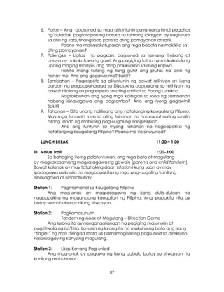 87
6. Parke – Ang pagsunod sa mga alituntunin gaya nang hindi pagpitas
ng bulaklak, pagtatapon ng basura sa tamang lalagyan ay nagtuturo
sa atin ng kabutihang loob para sa ating pamayanan at sarili.
Paano mo maisasakatuparan ang mga babala na makikita sa
ating pamayanan?
7. Palengke – Ligtas na pagkain, pagsunod sa tamang timbang at
presyo ay nakakatuwang gawi. Ang pagiging totoo ay makakatulong
upang maging maayos ang ating pakikisama sa ating kapwa.
Nakita mong kulang ng ilang guhit ang prutas na binili ng
nanay mo. Ano ang gagawin mo? Bakit?
8. Sambahan – Pagrespeto sa alituntunin ng bawat relihiyon ay isang
paraan ng pagpapahalaga sa Diyos.Ang paggalang sa relihiyon ng
bawat nilalang ay pagrespeto sa ating sarili at sa Poong Lumikha.
Nagtakbuhan ang iyong mga kaibigan sa loob ng sambahan
habang isinasagawa ang pagsamba? Ano ang iyong gagawin?
Bakit?
9. Tahanan – Dito unang nalilinang ang natatanging kaugaliang Pilipino.
May mga tuntunin tayo sa ating tahanan na nararapat nating sundin
bilang tanda ng mabuting pag-uugali ng isang Pilipino.
Ano ang tuntunin sa inyong tahanan na nagpapakita ng
natatanging kaugaliang Pilipino? Paano mo ito sinusunod?
LUNCH BREAK 11:30 – 1:00
III. Value Trail 1:00-3:00
Sa bahaging ito ng palatuntunan, ang mga bata at magulang
ay magkakasamang magsasagawa ng gawain (parents and child tandem).
Bawat kalahok ay may tatahaking daan (station) kung saan ay may
ipapagawa sa kanila na magpapakita ng mga pag-uugaling kanilang
isinasagawa at isinasabuhay.
Station 1: Pagmamahal sa Kaugaliang Pilipino
Ang mag-anak ay magsasagawa ng isang dula-dulaan na
nagpapakita ng magandang kaugalian ng Pilipino. Ang ipapakita nila ay
batay sa mabubunot nilang sitwasyon.
Station 2: Pagkamasunurin
Tandem ng Anak at Magulang – Direction Game
Ang larong ito ay nangangailangan ng pagiging masunurin at
pagtitiwala ng isa’t isa. Layunin ng larong ito na makuha ng bata ang isang
“flaglet” ng may piring sa mata sa pamamagitan ng pagsunod sa direksyon
naibinibigay ng kanyang magulang.
Station 3: Likas-Kayang Pag-unlad
Ang mag-anak ay gagawa ng isang babala batay sa sitwasyon na
kanilang mabubunot.
 