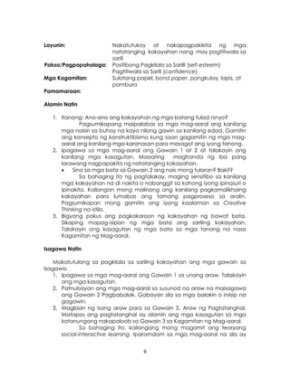 9
Layunin: Nakatutukoy at nakapagpakikita ng mga
natatanging kakayahan nang may pagtitiwala sa
sarili
Paksa/Pagpapahalaga: Positibong Pagkilala sa Sarilli (self-esteem)
Pagtitiwala sa Sarili (confidence)
Mga Kagamitan: Sulatang papel, bond paper, pangkulay, lapis, at
pambura
Pamamaraan:
Alamin Natin
1. Itanong: Ano-ano ang kakayahan ng mga batang tulad ninyo?
Pagsumikapang maipalabas sa mga mag-aaral ang kanilang
mga naisin sa buhay na kaya nilang gawin sa kanilang edad. Gamitin
ang konsepto ng konstruktibismo kung saan gagamitin ng mga mag-
aaral ang kanilang mga karanasan para masagot ang iyong tanong.
2. Ipagawa sa mga mag-aaral ang Gawain 1 at 2 at talakayin ang
kanilang mga kasagutan. Maaaring maghanda ng iba pang
larawang nagpapakita ng natatanging kakayahan.
 Sino sa mga bata sa Gawain 2 ang nais mong tularan? Bakit?
Sa bahaging ito ng pagtalakay, maging sensitibo sa kanilang
mga kakayahan na di nakita o nabanggit sa kahong iyong ipinasuri o
ipinakita. Kailangan mong malinang ang kanilang pagkamalikhaing
kakayahan para lumabas ang tamang pagproseso sa aralin.
Pagsumikapan mong gamitin ang iyong kaalaman sa Creative
Thinking na istilo.
3. Bigyang pokus ang pagkakaroon ng kakayahan ng bawat bata.
Sikaping mapag-isipan ng mga bata ang sariling kakayahan.
Talakayin ang kasagutan ng mga bata sa mga tanong na nasa
Kagamitan ng Mag-aaral.
Isagawa Natin
Makatutulong sa pagkilala sa sariling kakayahan ang mga gawain sa
Isagawa.
1. Ipagawa sa mga mag-aaral ang Gawain 1 sa unang araw. Talakayin
ang mga kasagutan.
2. Patnubayan ang mga mag-aaral sa susunod na araw na maisagawa
ang Gawain 2 Pagbabalak. Gabayan sila sa mga balakin o iniisip na
gagawin.
3. Maglaan ng isang araw para sa Gawain 3, Araw ng Pagtatanghal.
Matapos ang pagtatanghal ay alamin ang mga kasagutan sa mga
katanungang nakapaloob sa Gawain 3 sa Kagamitan ng Mag-aaral.
Sa bahaging ito, kailangang mong magamit ang teoryang
social-interactive learning. Iparamdam sa mga mag-aaral na sila ay
 