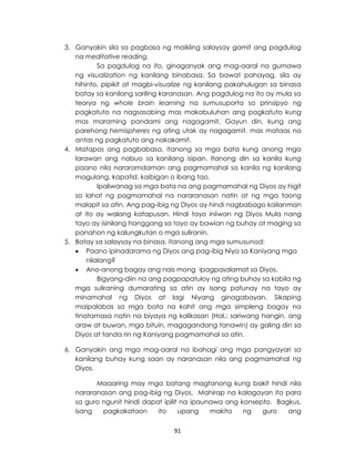 91
3. Ganyakin sila sa pagbasa ng maikling salaysay gamit ang pagdulog
na meditative reading.
Sa pagdulog na ito, ginaganyak ang mag-aaral na gumawa
ng visualization ng kanilang binabasa. Sa bawat pahayag, sila ay
hihinto, pipikit at magbi-visualize ng kanilang pakahulugan sa binasa
batay sa kanilang sariling karanasan. Ang pagdulog na ito ay mula sa
teorya ng whole brain learning na sumusuporta sa prinsipyo ng
pagkatuto na nagsasabing mas makabuluhan ang pagkatuto kung
mas maraming pandami ang nagagamit. Gayun din, kung ang
parehong hemispheres ng ating utak ay nagagamit, mas mataas na
antas ng pagkatuto ang nakakamit.
4. Matapos ang pagbabasa, itanong sa mga bata kung anong mga
larawan ang nabuo sa kanilang isipan. Itanong din sa kanila kung
paano nila nararamdaman ang pagmamahal sa kanila ng kanilang
magulang, kapatid, kaibigan o ibang tao.
Ipaliwanag sa mga bata na ang pagmamahal ng Diyos ay higit
sa lahat ng pagmamahal na nararanasan natin at ng mga taong
malapit sa atin. Ang pag-ibig ng Diyos ay hindi nagbabago kailanman
at ito ay walang katapusan. Hindi tayo iniiwan ng Diyos Mula nang
tayo ay isinilang hanggang sa tayo ay bawian ng buhay at maging sa
panahon ng kalungkutan o mga suliranin.
5. Batay sa salaysay na binasa, itanong ang mga sumusunod:
 Paano ipinadarama ng Diyos ang pag-ibig Niya sa Kaniyang mga
nilalang?
 Ano-anong bagay ang nais mong ipagpasalamat sa Diyos.
Bigyang-diin na ang pagpapatuloy ng ating buhay sa kabila ng
mga suliraning dumarating sa atin ay isang patunay na tayo ay
minamahal ng Diyos at lagi Niyang ginagabayan. Sikaping
maipalabas sa mga bata na kahit ang mga simpleng bagay na
tinatamasa natin na biyaya ng kalikasan (Hal.: sariwang hangin, ang
araw at buwan, mga bituin, magagandang tanawin) ay galing din sa
Diyos at tanda rin ng Kaniyang pagmamahal sa atin.
6. Ganyakin ang mga mag-aaral na ibahagi ang mga pangyayari sa
kanilang buhay kung saan ay naranasan nila ang pagmamahal ng
Diyos.
Maaaring may mga batang magtanong kung bakit hindi nila
nararanasan ang pag-ibig ng Diyos. Mahirap na kalagayan ito para
sa guro ngunit hindi dapat ipilit na ipaunawa ang konsepto. Bagkus,
isang pagkakataon ito upang makita ng guro ang
 