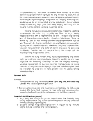 92
pangangailangang tumulong. Maaaring ikaw mismo ay maging
daluyan ng pagmamahal ng Diyos. Ito ang ikinaiba ng pagtuturo sa
iba pang mga propesyon. Ang mga guro ay tinawag sa isang misyon -
ito ay ang tulungan ang mga mag-aaral na maging mabuting tao.
Ipadama na sila ay minamahal at may kabuluhan. Kaya walang
ibang opsyon ang mga guro kundi ang maging mabuting tao at
maging liwanag para sa kanilang mga mag-aaral.
Upang matugunan ang suliranin (dilemma), maaaring sabihing
nararanasan din natin ang pag-ibig ng Diyos sa mga taong
nagpapasaya sa atin o nagmamahal sa atin. Tawagin ang batang
iyon at siya ay kamayan o lapitan at ngitian. Sabihin na “Ikaw ay
mahal ng Diyos at nais Niyang ipadama ang pagmamahal Niya sa
iyo.” Ganyakin din siyang mas kilalanin pa ang Diyos sa pamamagitan
ng pagdarasal at pakikipag-usap sa Kanya. Kung may pagkakataon,
kausapin nang sarilinan ang bata at alamin ang ugat ng ganoong
paniniwala. Gamitin mo ang pagkakataong ito upang higit na
mapalapit ang mag-aaral sa Diyos.
Sabihin na kung minsan, may mga pagkakataong ang akala
natin ay hindi tayo mahal ng Diyos. Maaaring sabihin na ang mga
pagsubok ay maaaring tumulong sa atin na maging matatag.
Maaring magbanggit ng kuwento ng mga matagumpay na taong
kilala mo na nagdaranas din ng mga pagsubok sa buhay ngunit hindi
sila nawalan ng pag-asa sa halip ginamit nila ito upang lalong
manalig sa Diyos.
Isagawa Natin
Itanong:
Narinig mo na ba ang kasabihang Nasa Diyos ang Awa, Nasa Tao ang
Gawa? Ano kaya ang kahulugan nito?
1. Bigyan ng kaunting oras ang mga bata na magbigay ng paliwanag
tungkol dito. Kung hindi masagot ng mga bata ang kahulugan nito,
maaaring balikan ito pagkatapos isagawa ang iba’t ibang gawain.
Gawain 1 (Indibidwal na gawain)
1. Bago ipagawa sa mga mag-aaral ang Gawain 1-A, itanong kung
anong mga larawan ang nabuo sa kanilang isipan habang binabasa
nila ang salaysay ng isang guro.
2. Ipagawa sa mga mag-aaral ang Gawain I-A. Bigyan sila ng 1 minuto
upang ibahagi sa katabi ang kanilang sagot.
 