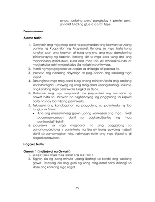 95
sanga, coloring pen/ pangkulay / pentel pen,
pandikit tulad ng glue o scotch tape
Pamamaraan:
Alamin Natin
1. Ganyakin ang mga mag-aaral na pagmasdan ang larawan sa unang
pahina ng Kagamitan ng Mag-aaral. Itanong sa mga bata kung
tungkol saan ang larawan at kung ano-ano ang mga damdaming
ipinahahayag ng larawan. Itanong din sa mga bata kung ano ang
magandang maidudulot kung ang mga tao ay magkakasundo at
magkakaisa kahit magkakaiba sila ng lahi o paniniwala.
2. Pumili ng mga gaganap sa usapan sa diyalogo at ipabasa ito.
3. Iproseso ang binasang dayalogo at pag-usapan ang kanilang mga
sagot.
4. Tanungin sa mga mag-aaral kung anong relihiyon/sekta ang kanilang
kinabibilangan.Tumawag ng ilang mag-aaral upang ibahagi sa klase
ang kanilang mga paniniwala tungkol sa Diyos.
5. Gabayan ang mga mag-aaral na pag-aralan ang mensahe ng
bawat bata sa larawan na naghahayag ng paggalang sa kapwa
bata na may iba’t ibang paniniwala.
5. Talakayin ang kahalagahan ng paggalang sa paniniwala ng iba
tungkol sa Diyos.
 Ano ang maaari mong gawin upang maiwasan ang mga hindi
pagkakaunawaan dahil sa pagkakaiba-iba ng mga
paniniwala? Bakit?
6. Ipaunawa sa mga mag-aaral na ang paggalang sa
pananampalataya o paniniwala ng iba ay isang gawaing mabuti
dahil sa pamamagitan nito, naiiwasan natin ang mga sigalot o di
pagkakaunawaan.
Isagawa Natin
Gawain 1 (Indibidwal na Gawain)
1. Ipagawa sa mga mag-aaral ang Gawain I.
2. Bigyan sila ng isang minuto upang ibahagi sa katabi ang kanilang
gawa. Tatawag din ang guro ng ilang mag-aaral para ibahagi sa
klase ang kanilang mga sagot.
 