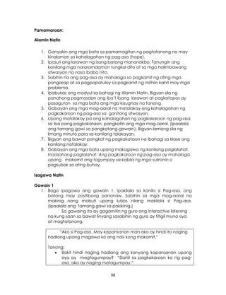 98
Pamamaraan:
Alamin Natin
1. Ganyakin ang mga bata sa pamamagitan ng pagtatanong na may
kinalaman sa kahalagahan ng pag-asa (hope).
2. Ipasuri ang larawan ng isang batang mananakbo. Tanungin ang
kanilang mga nararamdaman tungkol dito at sa mga halimbawang
sitwasyon na nasa ibaba nito.
3. Sabihin na ang pag-asa ay mahalaga sa pagkamit ng ating mga
pangarap at sa pagpapatuloy sa pagkamit ng mithiin kahit may mga
problema.
4. Ipabukas ang modyul sa bahagi ng Alamin Natin. Bigyan sila ng
panahong pagmasdan ang iba’t ibang larawan at pagkatapos ay
pasagutan sa mga bata ang mga kaugnay na tanong.
5. Gabayan ang mga mag-aaral na matalakay ang kahalagahan ng
pagkakaroon ng pag-asa sa ganitong sitwasyon.
6. Upang matalakay pa ang kahalagahan ng pagkakaroon ng pag-asa
sa iba pang pagkakataon, pangkatin ang mga mag-aaral. (Ipaalala
ang tamang gawi sa pangkatang-gawain). Bigyan lamang sila ng
limang minuto para sa kanilang talakayan.
7. Bigyan ang bawat pangkat ng pagkakataon na ibahagi sa klase ang
kanilang natalakay.
8. Gabayan ang mga bata upang makagawa ng kanilang paglalahat.
Inaasahang paglalahat: Ang pagkakaroon ng pag-asa ay mahalaga
upang makamit ang tagumpay sa kabila ng mga suliranin o
pagsubok sa ating buhay.
Isagawa Natin
Gawain 1
1. Bago ipagawa ang gawain 1, ipakilala sa kanila si Pag-asa, ang
batang may positibong pananaw. Sabihin sa mga mag-aaral na
makinig nang mabuti upang lubos nilang makilala si Pag-asa.
(Ipaalala ang tamang gawi sa pakikinig.)
Sa gawaing ito ay gagamitin ng guro ang interactive listening
na kung saan sa bawat linyang sasabihin ng guro ay titigil muna siya
at magtatanong.
“Ako si Pag-asa. May kapansanan man ako ay hindi ito naging
hadlang upang magawa ko ang nais kong makamit.”
Tanong:
 Bakit hindi naging hadlang ang kanyang kapansanan upang
siya ay magtagumpay? “Dahil sa pagkakaroon ko ng pag-
asa, ako ay naging matagumpay.”
 