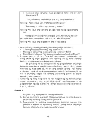 99
 Ano-ano ang kanyang mga ginagawa kahit siya ay may
kapansanan?
“Kung minsan ay hindi nangyayari ang aking inaasahan.”
Tanong: Paano kaya iyon tinatanggap ni Pag-asa?
“Tinatanggap ko ito nang maluwag sa loob.”
Tanong: Ano kaya ang kanyang ginagawa sa mga pagkakataong
ito?
“ Palagi pa rin akong mananalig sa Diyos. Kaya kung ikaw ay
pinanghihinaan na ng loob, isipin mo ako. Ako si Pag-asa.”
Tanong: Ano kaya ang ibig sabihin dito ni Pag-asa?)
2. Matapos ang kanilang pakikinig ay itanong ang sumusunod:
 Ano ang masasabi ninyo kay Pag-asa? Bakit?
 Nararapat bang Pag-asa ang itawag sa kanya? Bakit?
 Dapat bang tularan si Pag-asa ng isang batang tulad mo? Bakit?
3. Ipagawa sa mga bata ang Gawain 1 kung saan ay pupunan nila ang
isang chart ng mga gagawin nila habang sila ay nasa ikatlong
baitang at pagkatapos ng ikaanim na baitang.
Sa gawaing ito ay binibigyan mo ng pagkakataon ang mga
bata na magnilay at pag-isipang mabuti ang maaari nilang gawin
kahit sila ay mga bata pa. Ito ay isang paraan upang higit nilang
malaman ang kanilang kayang gawin at maikintal sa kanilang isipan
na sa anumang bagay na kanilang puwedeng gawin ay dapat
palaging may pag-asa.
4. Tumawag ng ilang mag-aaral na nais magbahagi ng kanilang mga
sagot. Iproseso ang mga sagot. Bigyang-diin ang kahalagahan ng
pagkakaroon ng pag-asa lalo na sa mga pagkakataong nakararanas
tayo ng suliranin.
Gawain 2
1. Ipagawa ang mga gawain sa Isagawa Natin.
2. Bumuo ng limang pangkat. Maaaring ibahagi ng mga bata sa
grupo ang kanilang kasagutan sa gawain A.
3. Pagkatapos ng maikling pagbabahagi, ipagawa naman ang
gawain B. Bigyan sila ng limang minuto upang masuri ang mga
larawan at sagutin ang mga mga katanungan.
 